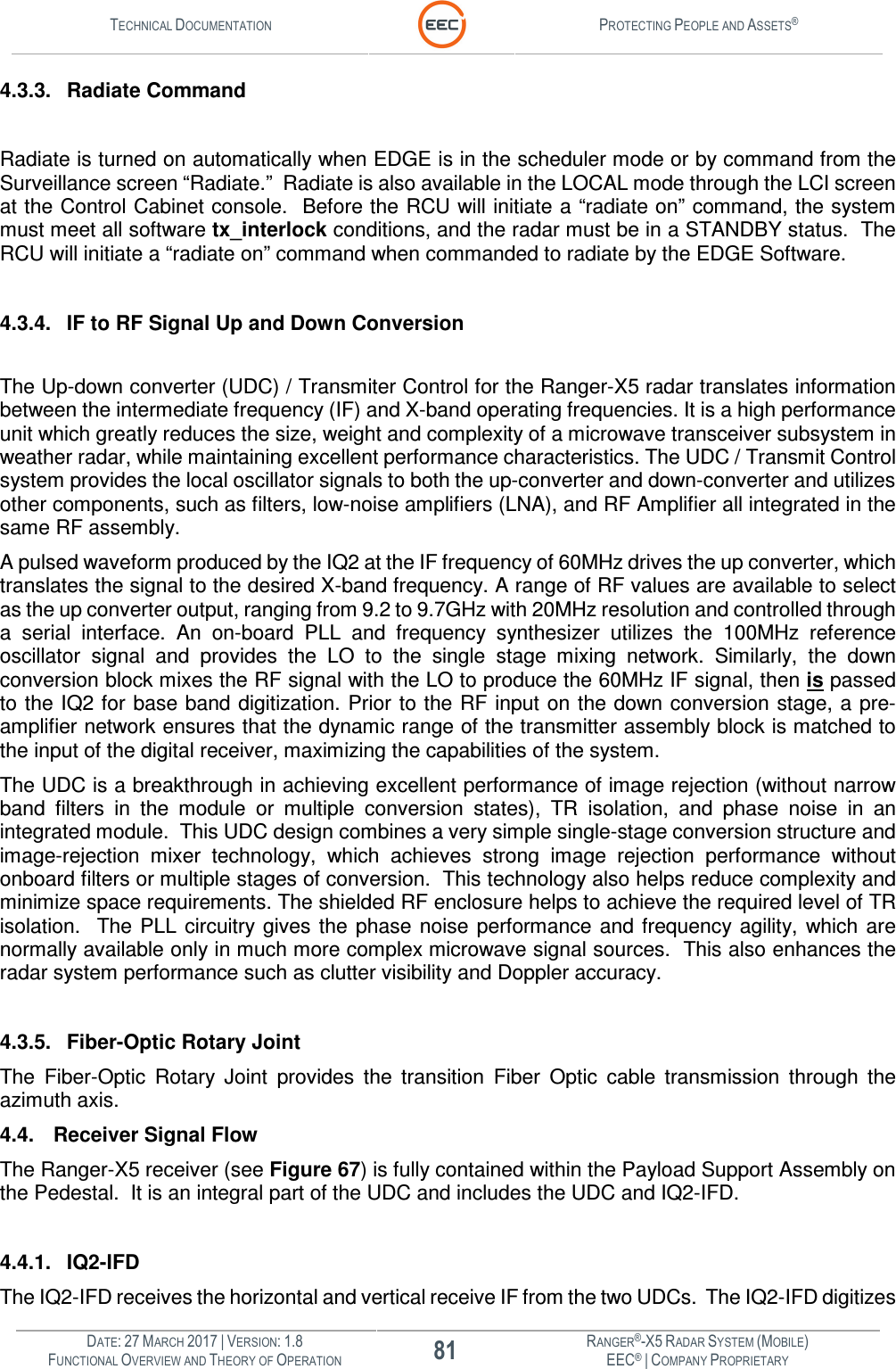 TECHNICAL DOCUMENTATION  PROTECTING PEOPLE AND ASSETS®  DATE: 27 MARCH 2017 | VERSION: 1.8 81 RANGER®-X5 RADAR SYSTEM (MOBILE) FUNCTIONAL OVERVIEW AND THEORY OF OPERATION EEC® | COMPANY PROPRIETARY  4.3.3.  Radiate Command  Radiate is turned on automatically when EDGE is in the scheduler mode or by command from the Surveillance screen “Radiate.”  Radiate is also available in the LOCAL mode through the LCI screen at the Control Cabinet console.  Before the RCU will initiate a “radiate on” command, the system must meet all software tx_interlock conditions, and the radar must be in a STANDBY status.  The RCU will initiate a “radiate on” command when commanded to radiate by the EDGE Software.    4.3.4.  IF to RF Signal Up and Down Conversion  The Up-down converter (UDC) / Transmiter Control for the Ranger-X5 radar translates information between the intermediate frequency (IF) and X-band operating frequencies. It is a high performance unit which greatly reduces the size, weight and complexity of a microwave transceiver subsystem in weather radar, while maintaining excellent performance characteristics. The UDC / Transmit Control system provides the local oscillator signals to both the up-converter and down-converter and utilizes other components, such as filters, low-noise amplifiers (LNA), and RF Amplifier all integrated in the same RF assembly.  A pulsed waveform produced by the IQ2 at the IF frequency of 60MHz drives the up converter, which translates the signal to the desired X-band frequency. A range of RF values are available to select as the up converter output, ranging from 9.2 to 9.7GHz with 20MHz resolution and controlled through a  serial  interface.  An  on-board  PLL  and  frequency  synthesizer  utilizes  the  100MHz  reference oscillator  signal  and  provides  the  LO  to  the  single  stage  mixing  network.  Similarly,  the  down conversion block mixes the RF signal with the LO to produce the 60MHz IF signal, then is passed to the IQ2 for base band digitization. Prior to the RF input  on the down conversion stage, a pre-amplifier network ensures that the dynamic range of the transmitter assembly block is matched to the input of the digital receiver, maximizing the capabilities of the system.  The UDC is a breakthrough in achieving excellent performance of image rejection (without narrow band  filters  in  the  module  or  multiple  conversion  states),  TR  isolation,  and  phase  noise  in  an integrated module.  This UDC design combines a very simple single-stage conversion structure and image-rejection  mixer  technology,  which  achieves  strong  image  rejection  performance  without onboard filters or multiple stages of conversion.  This technology also helps reduce complexity and minimize space requirements. The shielded RF enclosure helps to achieve the required level of TR isolation.    The PLL  circuitry gives  the  phase  noise performance  and frequency agility,  which  are normally available only in much more complex microwave signal sources.  This also enhances the radar system performance such as clutter visibility and Doppler accuracy.  4.3.5.  Fiber-Optic Rotary Joint The  Fiber-Optic  Rotary  Joint  provides  the  transition  Fiber  Optic  cable  transmission  through  the azimuth axis.  4.4. Receiver Signal Flow  The Ranger-X5 receiver (see Figure 67) is fully contained within the Payload Support Assembly on the Pedestal.  It is an integral part of the UDC and includes the UDC and IQ2-IFD.  4.4.1.  IQ2-IFD The IQ2-IFD receives the horizontal and vertical receive IF from the two UDCs.  The IQ2-IFD digitizes 