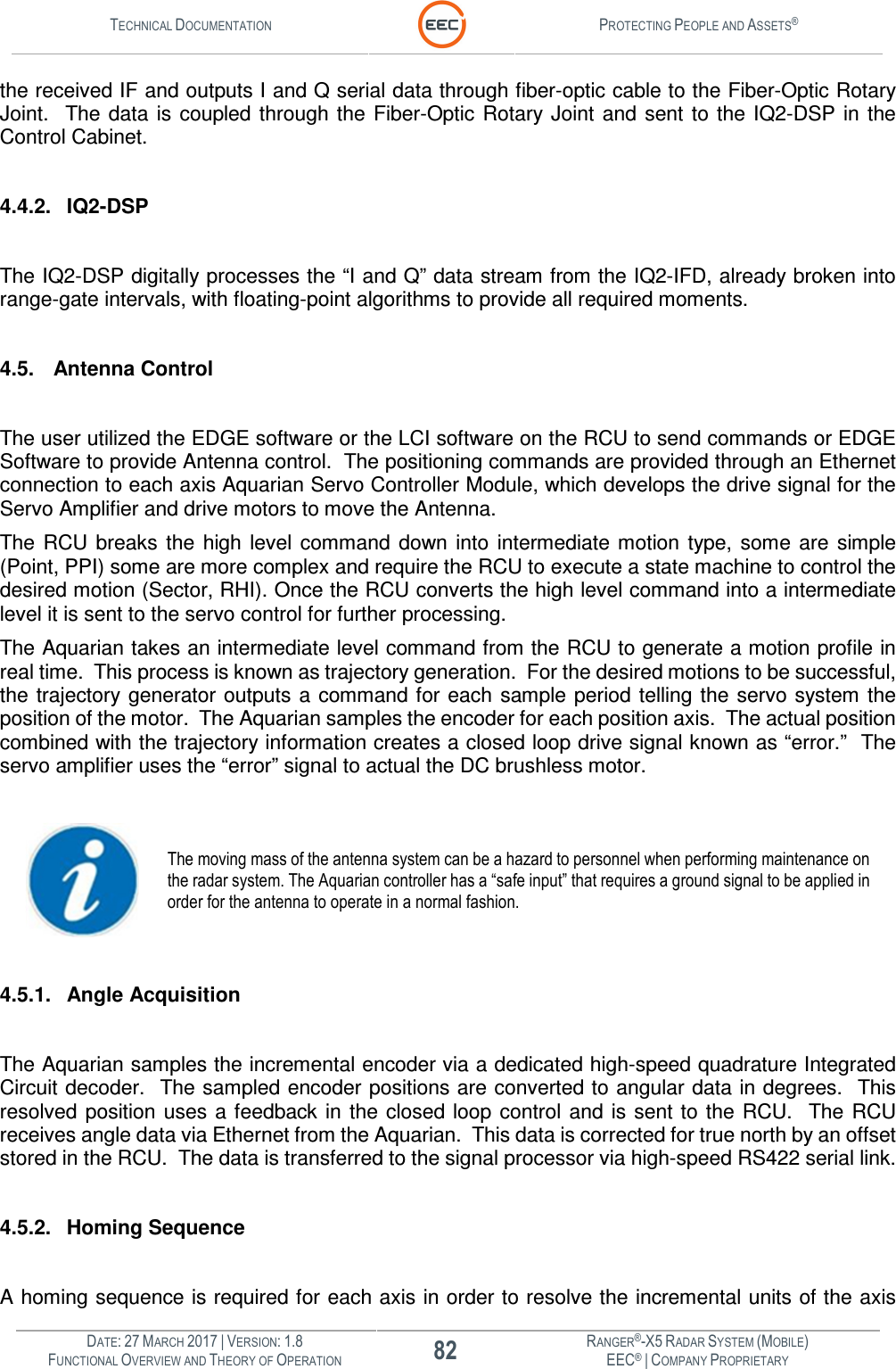 TECHNICAL DOCUMENTATION  PROTECTING PEOPLE AND ASSETS®  DATE: 27 MARCH 2017 | VERSION: 1.8 82 RANGER®-X5 RADAR SYSTEM (MOBILE) FUNCTIONAL OVERVIEW AND THEORY OF OPERATION EEC® | COMPANY PROPRIETARY  the received IF and outputs I and Q serial data through fiber-optic cable to the Fiber-Optic Rotary Joint.   The data  is  coupled  through the  Fiber-Optic Rotary Joint  and  sent  to  the IQ2-DSP  in  the Control Cabinet.     4.4.2.  IQ2-DSP  The IQ2-DSP digitally processes the “I and Q” data stream from the IQ2-IFD, already broken into range-gate intervals, with floating-point algorithms to provide all required moments.  4.5. Antenna Control   The user utilized the EDGE software or the LCI software on the RCU to send commands or EDGE Software to provide Antenna control.  The positioning commands are provided through an Ethernet connection to each axis Aquarian Servo Controller Module, which develops the drive signal for the Servo Amplifier and drive motors to move the Antenna. The  RCU  breaks  the  high  level command  down  into  intermediate  motion  type, some  are  simple (Point, PPI) some are more complex and require the RCU to execute a state machine to control the desired motion (Sector, RHI). Once the RCU converts the high level command into a intermediate level it is sent to the servo control for further processing. The Aquarian takes an intermediate level command from the RCU to generate a motion profile in real time.  This process is known as trajectory generation.  For the desired motions to be successful, the trajectory generator outputs  a  command for each  sample  period  telling the  servo system  the position of the motor.  The Aquarian samples the encoder for each position axis.  The actual position combined with the trajectory information creates a closed loop drive signal known as “error.”  The servo amplifier uses the “error” signal to actual the DC brushless motor.     The moving mass of the antenna system can be a hazard to personnel when performing maintenance on the radar system. The Aquarian controller has a “safe input” that requires a ground signal to be applied in order for the antenna to operate in a normal fashion.    4.5.1.  Angle Acquisition  The Aquarian samples the incremental encoder via a dedicated high-speed quadrature Integrated Circuit decoder.  The sampled encoder positions are converted to angular data in degrees.  This resolved  position  uses  a feedback in the  closed loop  control and is  sent  to  the RCU.   The  RCU receives angle data via Ethernet from the Aquarian.  This data is corrected for true north by an offset stored in the RCU.  The data is transferred to the signal processor via high-speed RS422 serial link.  4.5.2.  Homing Sequence  A homing sequence is required for each axis in order to resolve the incremental units of the axis 