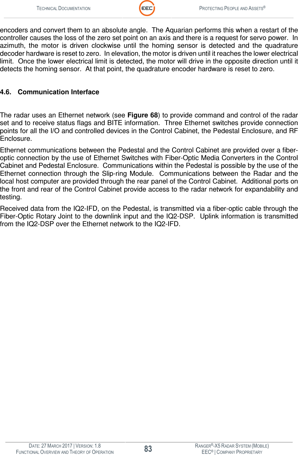 TECHNICAL DOCUMENTATION  PROTECTING PEOPLE AND ASSETS®  DATE: 27 MARCH 2017 | VERSION: 1.8 83 RANGER®-X5 RADAR SYSTEM (MOBILE) FUNCTIONAL OVERVIEW AND THEORY OF OPERATION EEC® | COMPANY PROPRIETARY  encoders and convert them to an absolute angle.  The Aquarian performs this when a restart of the controller causes the loss of the zero set point on an axis and there is a request for servo power.  In azimuth,  the  motor  is  driven  clockwise  until  the  homing  sensor  is  detected  and  the  quadrature decoder hardware is reset to zero.  In elevation, the motor is driven until it reaches the lower electrical limit.  Once the lower electrical limit is detected, the motor will drive in the opposite direction until it detects the homing sensor.  At that point, the quadrature encoder hardware is reset to zero.  4.6. Communication Interface  The radar uses an Ethernet network (see Figure 68) to provide command and control of the radar set and to receive status flags and BITE information.  Three Ethernet switches provide connection points for all the I/O and controlled devices in the Control Cabinet, the Pedestal Enclosure, and RF Enclosure. Ethernet communications between the Pedestal and the Control Cabinet are provided over a fiber-optic connection by the use of Ethernet Switches with Fiber-Optic Media Converters in the Control Cabinet and Pedestal Enclosure.  Communications within the Pedestal is possible by the use of the Ethernet  connection  through the  Slip-ring Module.    Communications between  the  Radar  and  the local host computer are provided through the rear panel of the Control Cabinet.  Additional ports on the front and rear of the Control Cabinet provide access to the radar network for expandability and testing. Received data from the IQ2-IFD, on the Pedestal, is transmitted via a fiber-optic cable through the Fiber-Optic Rotary Joint to the downlink input and the IQ2-DSP.  Uplink information is transmitted from the IQ2-DSP over the Ethernet network to the IQ2-IFD.     
