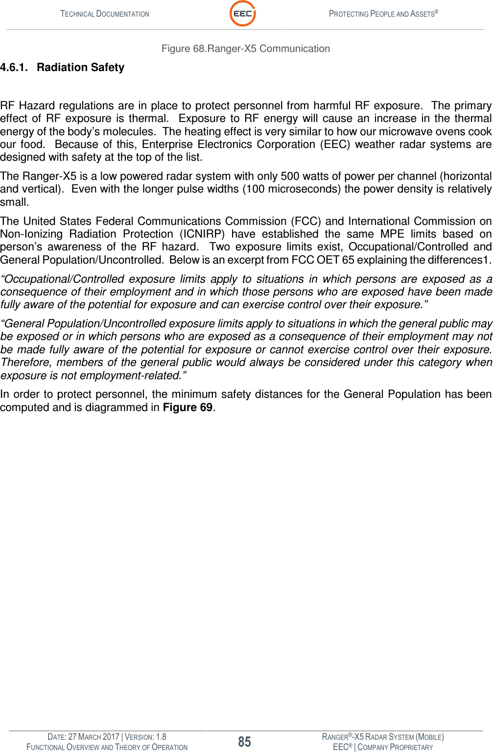 TECHNICAL DOCUMENTATION  PROTECTING PEOPLE AND ASSETS®  DATE: 27 MARCH 2017 | VERSION: 1.8 85 RANGER®-X5 RADAR SYSTEM (MOBILE) FUNCTIONAL OVERVIEW AND THEORY OF OPERATION EEC® | COMPANY PROPRIETARY  Figure 68.Ranger-X5 Communication  4.6.1.  Radiation Safety  RF Hazard regulations are in place to protect personnel from harmful RF exposure.  The primary effect  of  RF  exposure  is  thermal.    Exposure  to  RF  energy  will cause  an  increase  in  the  thermal energy of the body’s molecules.  The heating effect is very similar to how our microwave ovens cook our food.   Because of this,  Enterprise Electronics Corporation  (EEC) weather radar  systems  are designed with safety at the top of the list.   The Ranger-X5 is a low powered radar system with only 500 watts of power per channel (horizontal and vertical).  Even with the longer pulse widths (100 microseconds) the power density is relatively small.   The United States Federal Communications Commission (FCC) and International Commission on Non-Ionizing  Radiation  Protection  (ICNIRP)  have  established  the  same  MPE  limits  based  on person’s  awareness  of  the  RF  hazard.    Two  exposure  limits  exist,  Occupational/Controlled  and General Population/Uncontrolled.  Below is an excerpt from FCC OET 65 explaining the differences1.   “Occupational/Controlled  exposure  limits  apply  to  situations  in  which  persons  are  exposed  as  a consequence of their employment and in which those persons who are exposed have been made fully aware of the potential for exposure and can exercise control over their exposure.” “General Population/Uncontrolled exposure limits apply to situations in which the general public may be exposed or in which persons who are exposed as a consequence of their employment may not be made fully aware of the potential for exposure or cannot exercise control over their exposure.  Therefore, members of the general public would always be considered under this category when exposure is not employment-related.” In order to protect personnel, the minimum safety distances for the General Population has been computed and is diagrammed in Figure 69.    