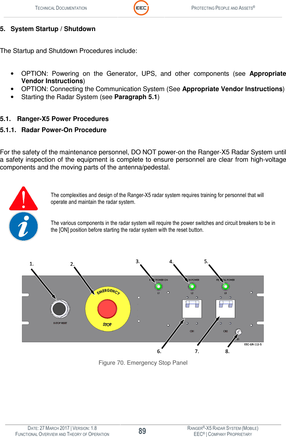 TECHNICAL DOCUMENTATION  PROTECTING PEOPLE AND ASSETS®  DATE: 27 MARCH 2017 | VERSION: 1.8 89 RANGER®-X5 RADAR SYSTEM (MOBILE) FUNCTIONAL OVERVIEW AND THEORY OF OPERATION EEC® | COMPANY PROPRIETARY  5. System Startup / Shutdown  The Startup and Shutdown Procedures include:  •  OPTION:  Powering  on  the  Generator,  UPS,  and  other  components  (see  Appropriate Vendor Instructions) •  OPTION: Connecting the Communication System (See Appropriate Vendor Instructions) •  Starting the Radar System (see Paragraph 5.1)  5.1. Ranger-X5 Power Procedures 5.1.1.  Radar Power-On Procedure  For the safety of the maintenance personnel, DO NOT power-on the Ranger-X5 Radar System until a safety inspection of the equipment is complete to ensure personnel are clear from high-voltage components and the moving parts of the antenna/pedestal.   The complexities and design of the Ranger-X5 radar system requires training for personnel that will operate and maintain the radar system.  The various components in the radar system will require the power switches and circuit breakers to be in the [ON] position before starting the radar system with the reset button.   Figure 70. Emergency Stop Panel   