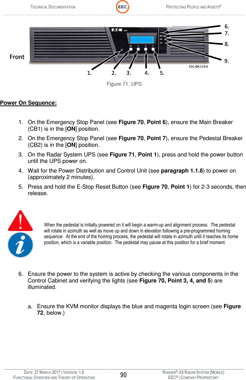 TECHNICAL DOCUMENTATION  PROTECTING PEOPLE AND ASSETS®  DATE: 27 MARCH 2017 | VERSION: 1.8 90 RANGER®-X5 RADAR SYSTEM (MOBILE) FUNCTIONAL OVERVIEW AND THEORY OF OPERATION EEC® | COMPANY PROPRIETARY   Figure 71. UPS  Power On Sequence:  1.  On the Emergency Stop Panel (see Figure 70, Point 6), ensure the Main Breaker (CB1) is in the [ON] position. 2.  On the Emergency Stop Panel (see Figure 70, Point 7), ensure the Pedestal Breaker (CB2) is in the [ON] position. 3.  On the Radar System UPS (see Figure 71, Point 1), press and hold the power button until the UPS power on. 4.  Wait for the Power Distribution and Control Unit (see paragraph 1.1.6) to power on (approximately 2 minutes). 5.  Press and hold the E-Stop Reset Button (see Figure 70, Point 1) for 2-3 seconds, then release.   When the pedestal is initially powered on it will begin a warm-up and alignment process.  The pedestal will rotate in azimuth as well as move up and down in elevation following a pre-programmed homing sequence.  At the end of the homing process, the pedestal will rotate in azimuth until it reaches its home position, which is a variable position.  The pedestal may pause at this position for a brief moment.   6.  Ensure the power to the system is active by checking the various components in the Control Cabinet and verifying the lights (see Figure 70, Point 3, 4, and 5) are illuminated.  a.  Ensure the KVM monitor displays the blue and magenta login screen (see Figure 72, below.)  