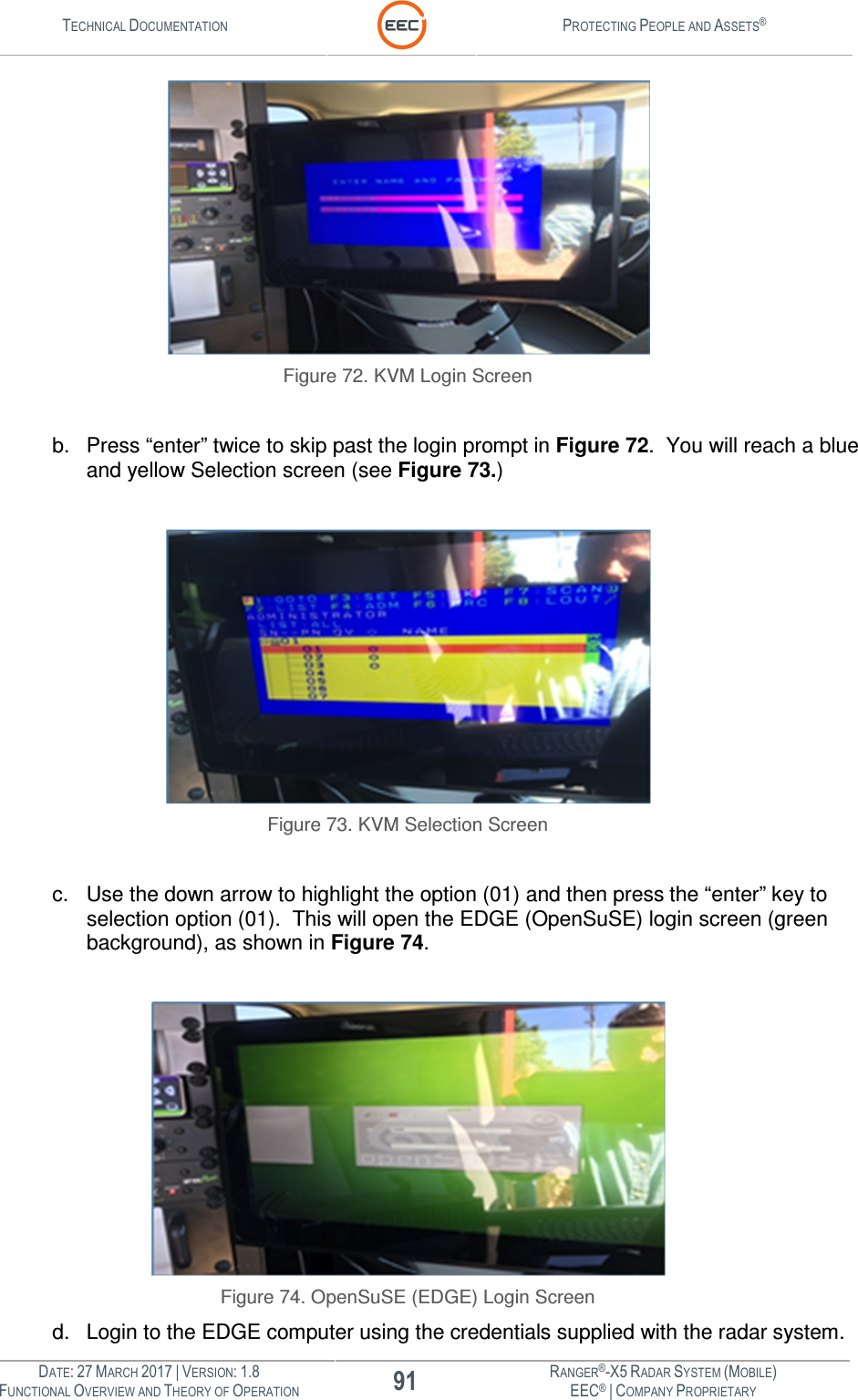 TECHNICAL DOCUMENTATION  PROTECTING PEOPLE AND ASSETS®  DATE: 27 MARCH 2017 | VERSION: 1.8 91 RANGER®-X5 RADAR SYSTEM (MOBILE) FUNCTIONAL OVERVIEW AND THEORY OF OPERATION EEC® | COMPANY PROPRIETARY   Figure 72. KVM Login Screen  b.  Press “enter” twice to skip past the login prompt in Figure 72.  You will reach a blue and yellow Selection screen (see Figure 73.)   Figure 73. KVM Selection Screen  c.  Use the down arrow to highlight the option (01) and then press the “enter” key to selection option (01).  This will open the EDGE (OpenSuSE) login screen (green background), as shown in Figure 74.   Figure 74. OpenSuSE (EDGE) Login Screen d.  Login to the EDGE computer using the credentials supplied with the radar system.  