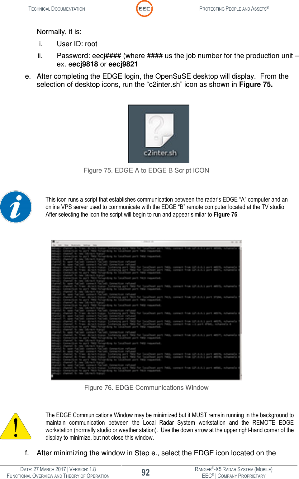 TECHNICAL DOCUMENTATION  PROTECTING PEOPLE AND ASSETS®  DATE: 27 MARCH 2017 | VERSION: 1.8 92 RANGER®-X5 RADAR SYSTEM (MOBILE) FUNCTIONAL OVERVIEW AND THEORY OF OPERATION EEC® | COMPANY PROPRIETARY  Normally, it is: i.  User ID: root ii.  Password: eecj#### (where #### us the job number for the production unit – ex. eecj9818 or eecj9821 e.  After completing the EDGE login, the OpenSuSE desktop will display.  From the selection of desktop icons, run the “c2inter.sh” icon as shown in Figure 75.   Figure 75. EDGE A to EDGE B Script ICON   This icon runs a script that establishes communication between the radar’s EDGE “A” computer and an online VPS server used to communicate with the EDGE “B” remote computer located at the TV studio. After selecting the icon the script will begin to run and appear similar to Figure 76.   Figure 76. EDGE Communications Window   The EDGE Communications Window may be minimized but it MUST remain running in the background to maintain  communication  between  the  Local  Radar  System  workstation  and  the  REMOTE  EDGE workstation (normally studio or weather station).  Use the down arrow at the upper right-hand corner of the display to minimize, but not close this window.  f.  After minimizing the window in Step e., select the EDGE icon located on the 