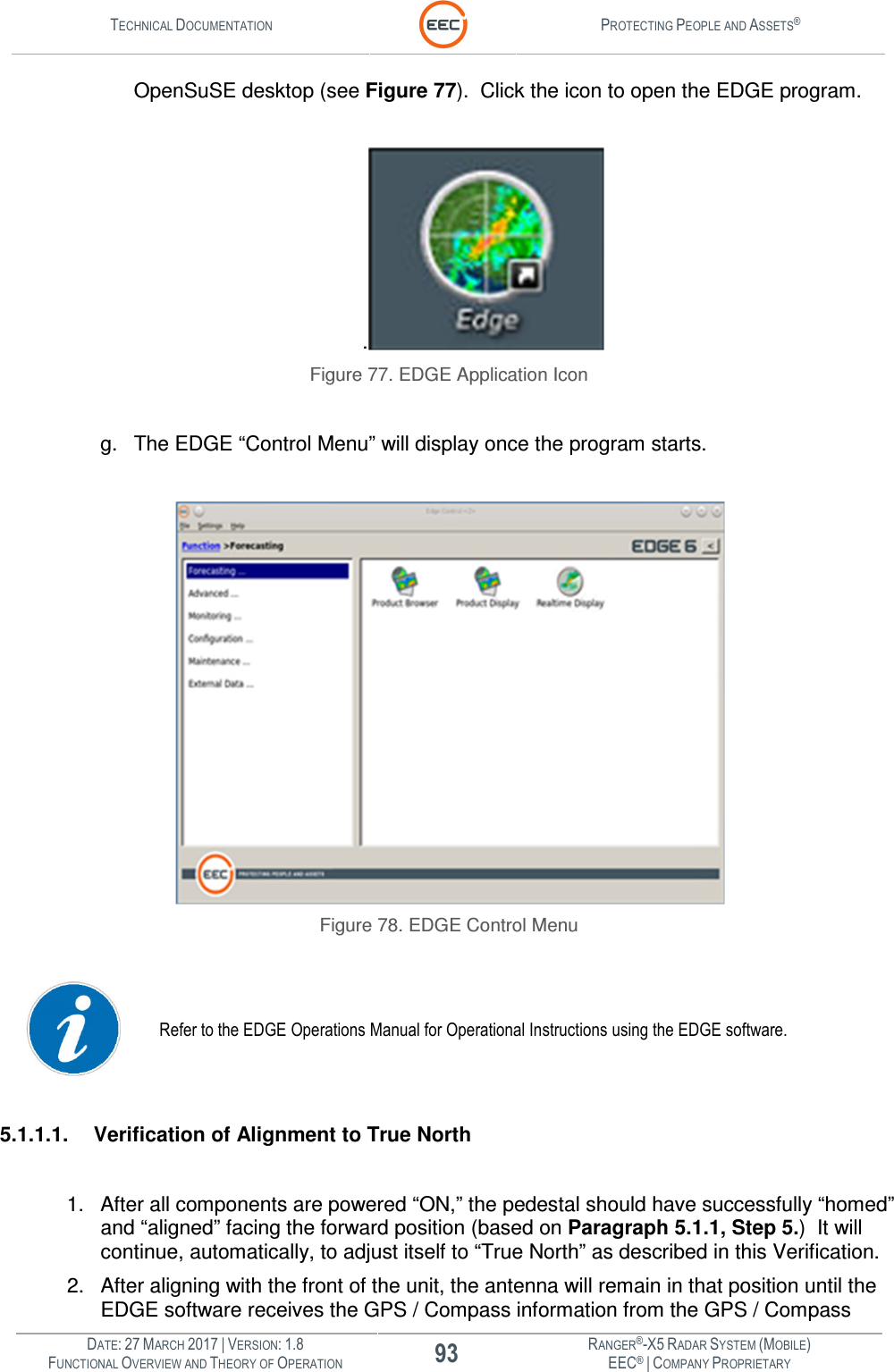 TECHNICAL DOCUMENTATION  PROTECTING PEOPLE AND ASSETS®  DATE: 27 MARCH 2017 | VERSION: 1.8 93 RANGER®-X5 RADAR SYSTEM (MOBILE) FUNCTIONAL OVERVIEW AND THEORY OF OPERATION EEC® | COMPANY PROPRIETARY  OpenSuSE desktop (see Figure 77).  Click the icon to open the EDGE program.  .  Figure 77. EDGE Application Icon  g.  The EDGE “Control Menu” will display once the program starts.   Figure 78. EDGE Control Menu   Refer to the EDGE Operations Manual for Operational Instructions using the EDGE software.  5.1.1.1.  Verification of Alignment to True North  1.  After all components are powered “ON,” the pedestal should have successfully “homed” and “aligned” facing the forward position (based on Paragraph 5.1.1, Step 5.)  It will continue, automatically, to adjust itself to “True North” as described in this Verification. 2.  After aligning with the front of the unit, the antenna will remain in that position until the EDGE software receives the GPS / Compass information from the GPS / Compass 