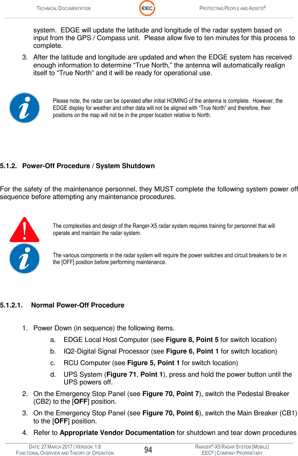 TECHNICAL DOCUMENTATION  PROTECTING PEOPLE AND ASSETS®  DATE: 27 MARCH 2017 | VERSION: 1.8 94 RANGER®-X5 RADAR SYSTEM (MOBILE) FUNCTIONAL OVERVIEW AND THEORY OF OPERATION EEC® | COMPANY PROPRIETARY  system.  EDGE will update the latitude and longitude of the radar system based on input from the GPS / Compass unit.  Please allow five to ten minutes for this process to complete.   3.  After the latitude and longitude are updated and when the EDGE system has received enough information to determine “True North,” the antenna will automatically realign itself to “True North” and it will be ready for operational use.    Please note, the radar can be operated after initial HOMING of the antenna is complete.  However, the EDGE display for weather and other data will not be aligned with “True North” and therefore, their positions on the map will not be in the proper location relative to North.      5.1.2.  Power-Off Procedure / System Shutdown  For the safety of the maintenance personnel, they MUST complete the following system power off sequence before attempting any maintenance procedures.   The complexities and design of the Ranger-X5 radar system requires training for personnel that will operate and maintain the radar system.  The various components in the radar system will require the power switches and circuit breakers to be in the [OFF] position before performing maintenance.   5.1.2.1.  Normal Power-Off Procedure  1.  Power Down (in sequence) the following items. a.  EDGE Local Host Computer (see Figure 8, Point 5 for switch location) b.  IQ2-Digital Signal Processor (see Figure 6, Point 1 for switch location) c.  RCU Computer (see Figure 5, Point 1 for switch location) d.  UPS System (Figure 71, Point 1), press and hold the power button until the UPS powers off. 2.  On the Emergency Stop Panel (see Figure 70, Point 7), switch the Pedestal Breaker (CB2) to the [OFF] position. 3.  On the Emergency Stop Panel (see Figure 70, Point 6), switch the Main Breaker (CB1) to the [OFF] position. 4.  Refer to Appropriate Vendor Documentation for shutdown and tear down procedures 