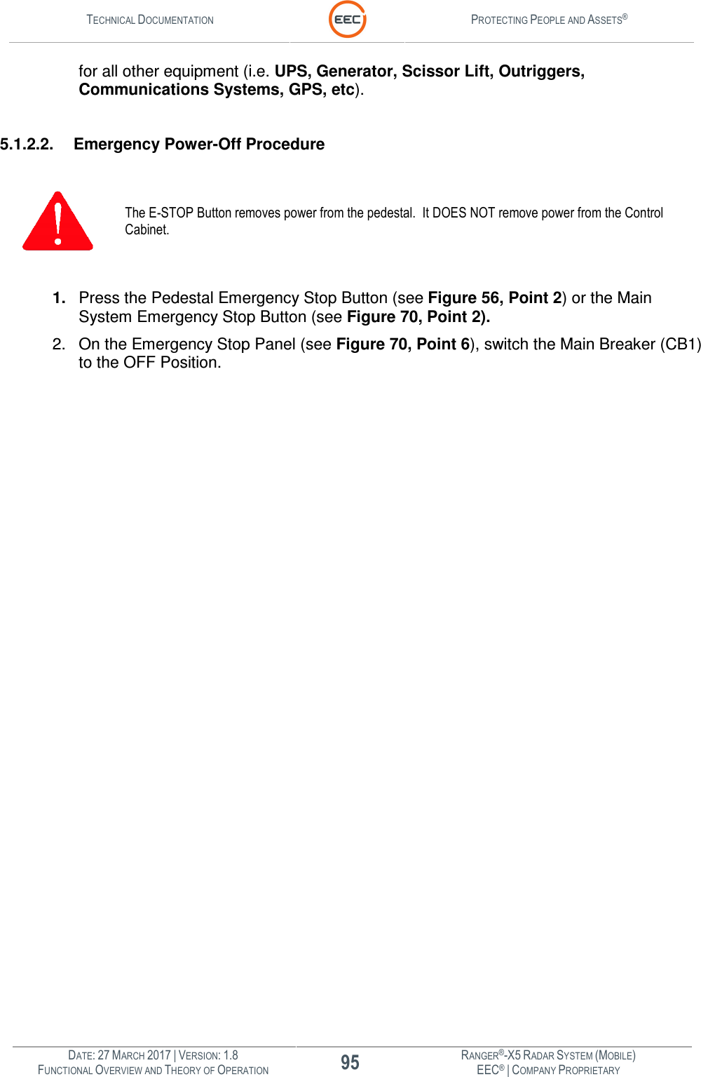 TECHNICAL DOCUMENTATION  PROTECTING PEOPLE AND ASSETS®  DATE: 27 MARCH 2017 | VERSION: 1.8 95 RANGER®-X5 RADAR SYSTEM (MOBILE) FUNCTIONAL OVERVIEW AND THEORY OF OPERATION EEC® | COMPANY PROPRIETARY  for all other equipment (i.e. UPS, Generator, Scissor Lift, Outriggers, Communications Systems, GPS, etc).    5.1.2.2.  Emergency Power-Off Procedure   The E-STOP Button removes power from the pedestal.  It DOES NOT remove power from the Control Cabinet.    1.  Press the Pedestal Emergency Stop Button (see Figure 56, Point 2) or the Main System Emergency Stop Button (see Figure 70, Point 2).  2.  On the Emergency Stop Panel (see Figure 70, Point 6), switch the Main Breaker (CB1) to the OFF Position.    