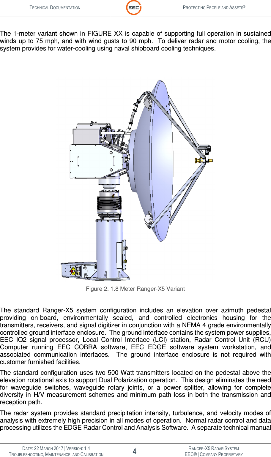 TECHNICAL DOCUMENTATION  PROTECTING PEOPLE AND ASSETS®   DATE: 22 MARCH 2017 | VERSION: 1.4 4 RANGER-X5 RADAR SYSTEM TROUBLESHOOTING, MAINTENANCE, AND CALIBRATION EEC® | COMPANY PROPRIETARY  The 1-meter variant shown in FIGURE XX is capable of supporting full operation in sustained winds up to 75 mph, and with wind gusts to 90 mph.  To deliver radar and motor cooling, the system provides for water-cooling using naval shipboard cooling techniques.      Figure 2. 1.8 Meter Ranger-X5 Variant  The  standard  Ranger-X5  system  configuration  includes  an  elevation  over  azimuth  pedestal providing  on-board,  environmentally  sealed,  and  controlled  electronics  housing  for  the transmitters, receivers, and signal digitizer in conjunction with a NEMA 4 grade environmentally controlled ground interface enclosure.  The ground interface contains the system power supplies, EEC  IQ2  signal  processor,  Local  Control  Interface  (LCI)  station,  Radar  Control  Unit  (RCU) Computer  running  EEC  COBRA  software,  EEC  EDGE  software  system  workstation,  and associated  communication  interfaces.    The  ground  interface  enclosure  is  not  required  with customer furnished facilities. The standard configuration uses two 500-Watt transmitters located on the pedestal above the elevation rotational axis to support Dual Polarization operation.  This design eliminates the need for  waveguide  switches,  waveguide  rotary  joints,  or  a  power  splitter,  allowing  for  complete diversity  in  H/V measurement  schemes  and minimum  path  loss  in both  the  transmission  and reception path. The radar system  provides  standard  precipitation  intensity, turbulence, and velocity modes of analysis with extremely high precision in all modes of operation.  Normal radar control and data processing utilizes the EDGE Radar Control and Analysis Software.  A separate technical manual 