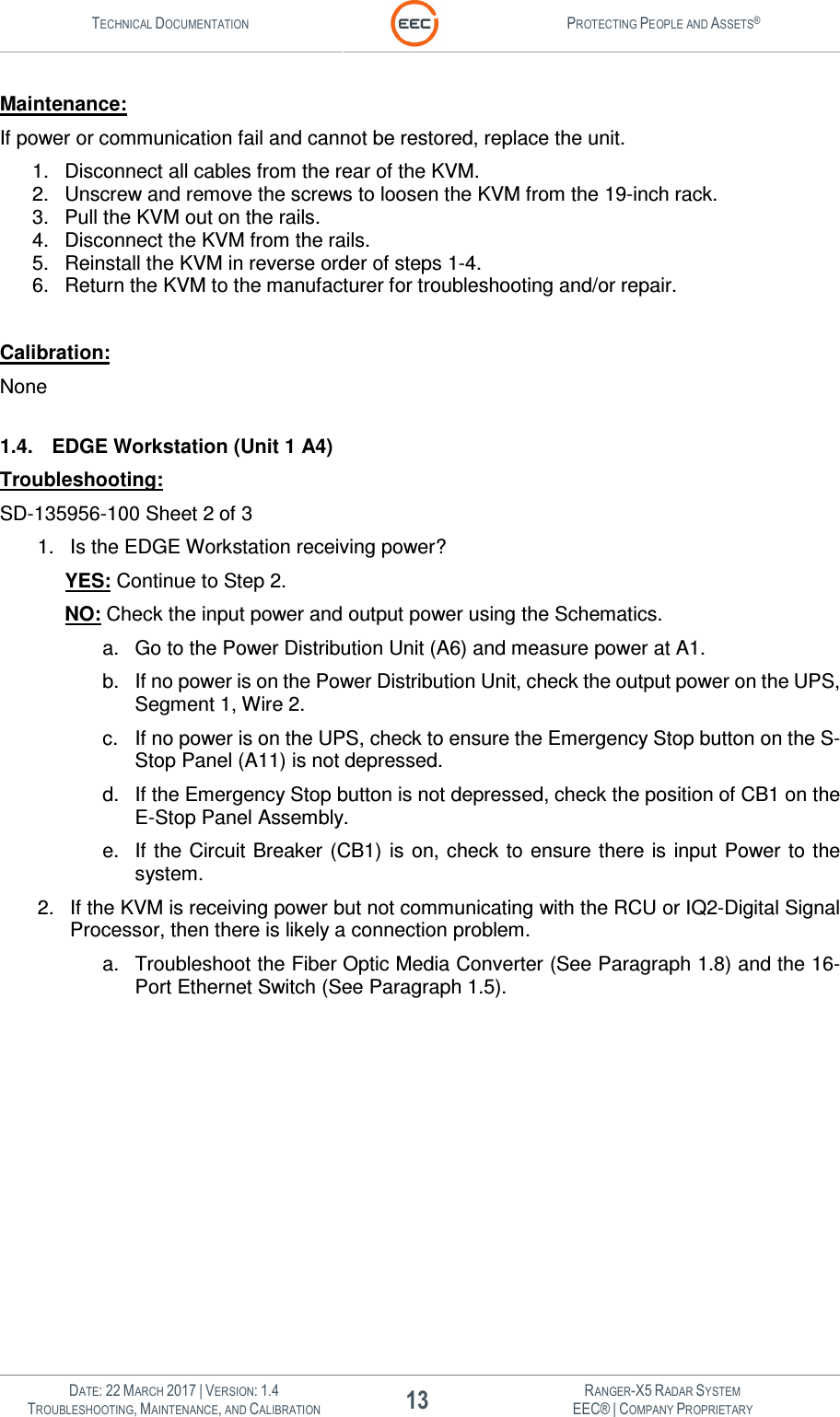 TECHNICAL DOCUMENTATION  PROTECTING PEOPLE AND ASSETS®   DATE: 22 MARCH 2017 | VERSION: 1.4 13 RANGER-X5 RADAR SYSTEM TROUBLESHOOTING, MAINTENANCE, AND CALIBRATION EEC® | COMPANY PROPRIETARY  Maintenance: If power or communication fail and cannot be restored, replace the unit. 1.  Disconnect all cables from the rear of the KVM. 2.  Unscrew and remove the screws to loosen the KVM from the 19-inch rack. 3.  Pull the KVM out on the rails. 4.  Disconnect the KVM from the rails. 5.  Reinstall the KVM in reverse order of steps 1-4. 6.  Return the KVM to the manufacturer for troubleshooting and/or repair.  Calibration: None  1.4.  EDGE Workstation (Unit 1 A4) Troubleshooting: SD-135956-100 Sheet 2 of 3 1.  Is the EDGE Workstation receiving power?   YES: Continue to Step 2.  NO: Check the input power and output power using the Schematics.   a.  Go to the Power Distribution Unit (A6) and measure power at A1.   b.  If no power is on the Power Distribution Unit, check the output power on the UPS, Segment 1, Wire 2. c.  If no power is on the UPS, check to ensure the Emergency Stop button on the S-Stop Panel (A11) is not depressed. d.  If the Emergency Stop button is not depressed, check the position of CB1 on the E-Stop Panel Assembly. e.  If the Circuit Breaker  (CB1) is on, check to ensure there  is  input  Power to the system. 2.  If the KVM is receiving power but not communicating with the RCU or IQ2-Digital Signal Processor, then there is likely a connection problem. a.  Troubleshoot the Fiber Optic Media Converter (See Paragraph 1.8) and the 16-Port Ethernet Switch (See Paragraph 1.5).  