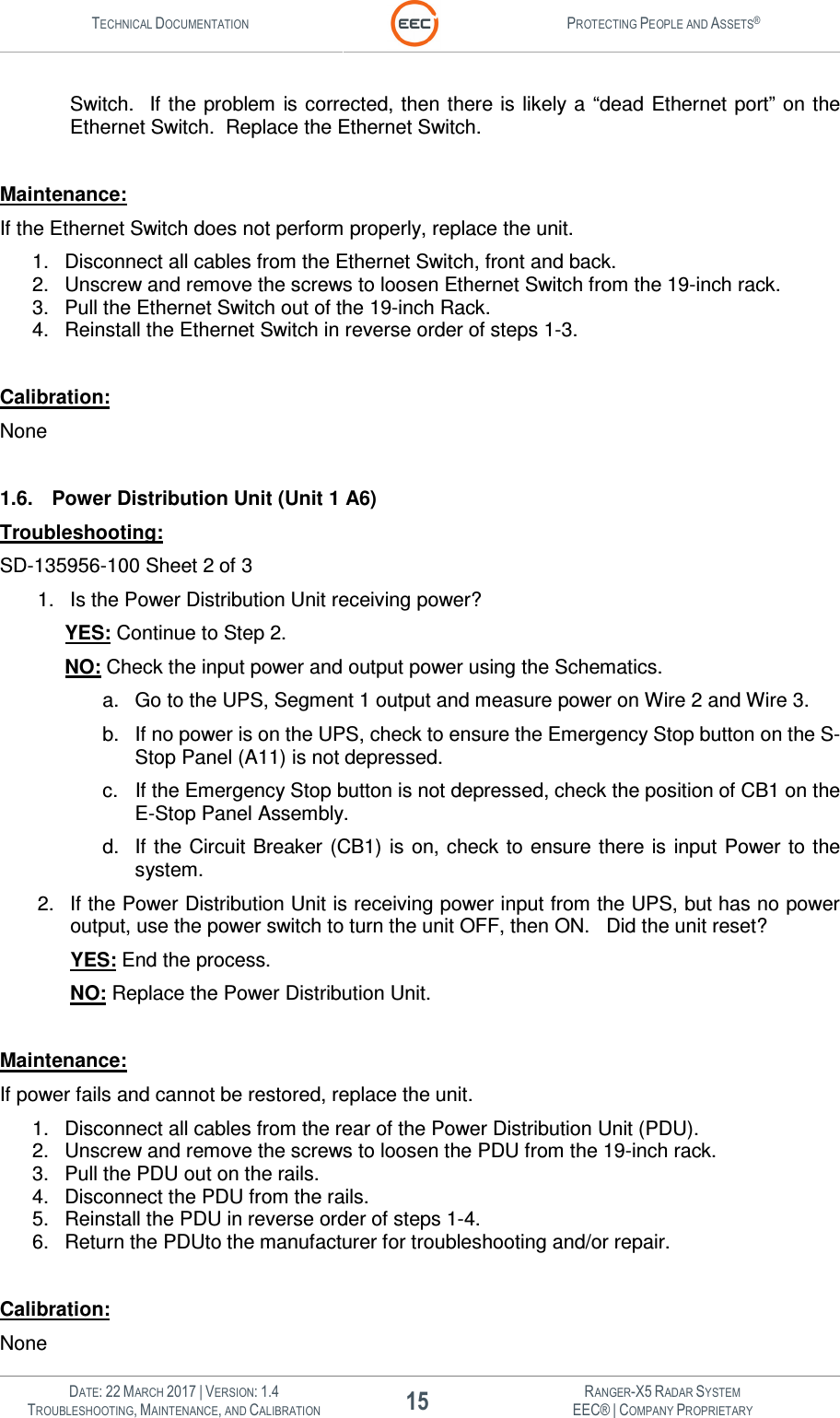 TECHNICAL DOCUMENTATION  PROTECTING PEOPLE AND ASSETS®   DATE: 22 MARCH 2017 | VERSION: 1.4 15 RANGER-X5 RADAR SYSTEM TROUBLESHOOTING, MAINTENANCE, AND CALIBRATION EEC® | COMPANY PROPRIETARY  Switch.   If the  problem  is corrected, then there is likely a  “dead Ethernet port” on the Ethernet Switch.  Replace the Ethernet Switch.  Maintenance: If the Ethernet Switch does not perform properly, replace the unit. 1.  Disconnect all cables from the Ethernet Switch, front and back. 2.  Unscrew and remove the screws to loosen Ethernet Switch from the 19-inch rack. 3.  Pull the Ethernet Switch out of the 19-inch Rack. 4.  Reinstall the Ethernet Switch in reverse order of steps 1-3.  Calibration: None  1.6.  Power Distribution Unit (Unit 1 A6) Troubleshooting: SD-135956-100 Sheet 2 of 3 1.  Is the Power Distribution Unit receiving power?   YES: Continue to Step 2.  NO: Check the input power and output power using the Schematics.   a.  Go to the UPS, Segment 1 output and measure power on Wire 2 and Wire 3.   b.  If no power is on the UPS, check to ensure the Emergency Stop button on the S-Stop Panel (A11) is not depressed. c.  If the Emergency Stop button is not depressed, check the position of CB1 on the E-Stop Panel Assembly. d.  If the Circuit Breaker  (CB1) is on, check to ensure there  is  input  Power to the system. 2.  If the Power Distribution Unit is receiving power input from the UPS, but has no power output, use the power switch to turn the unit OFF, then ON.   Did the unit reset? YES: End the process. NO: Replace the Power Distribution Unit.  Maintenance: If power fails and cannot be restored, replace the unit. 1.  Disconnect all cables from the rear of the Power Distribution Unit (PDU). 2.  Unscrew and remove the screws to loosen the PDU from the 19-inch rack. 3.  Pull the PDU out on the rails. 4.  Disconnect the PDU from the rails. 5.  Reinstall the PDU in reverse order of steps 1-4. 6.  Return the PDUto the manufacturer for troubleshooting and/or repair.  Calibration: None 