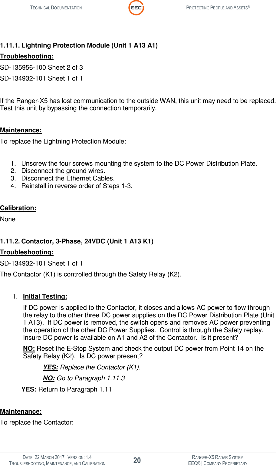 TECHNICAL DOCUMENTATION  PROTECTING PEOPLE AND ASSETS®   DATE: 22 MARCH 2017 | VERSION: 1.4 20 RANGER-X5 RADAR SYSTEM TROUBLESHOOTING, MAINTENANCE, AND CALIBRATION EEC® | COMPANY PROPRIETARY   1.11.1. Lightning Protection Module (Unit 1 A13 A1) Troubleshooting: SD-135956-100 Sheet 2 of 3 SD-134932-101 Sheet 1 of 1  If the Ranger-X5 has lost communication to the outside WAN, this unit may need to be replaced.  Test this unit by bypassing the connection temporarily.  Maintenance: To replace the Lightning Protection Module:  1.  Unscrew the four screws mounting the system to the DC Power Distribution Plate. 2.  Disconnect the ground wires. 3.  Disconnect the Ethernet Cables. 4.  Reinstall in reverse order of Steps 1-3.  Calibration: None  1.11.2. Contactor, 3-Phase, 24VDC (Unit 1 A13 K1) Troubleshooting: SD-134932-101 Sheet 1 of 1 The Contactor (K1) is controlled through the Safety Relay (K2).  1.  Initial Testing: If DC power is applied to the Contactor, it closes and allows AC power to flow through the relay to the other three DC power supplies on the DC Power Distribution Plate (Unit 1 A13).  If DC power is removed, the switch opens and removes AC power preventing the operation of the other DC Power Supplies.  Control is through the Safety replay.  Insure DC power is available on A1 and A2 of the Contactor.  Is it present? NO: Reset the E-Stop System and check the output DC power from Point 14 on the Safety Relay (K2).  Is DC power present? YES: Replace the Contactor (K1). NO: Go to Paragraph 1.11.3  YES: Return to Paragraph 1.11  Maintenance: To replace the Contactor:  