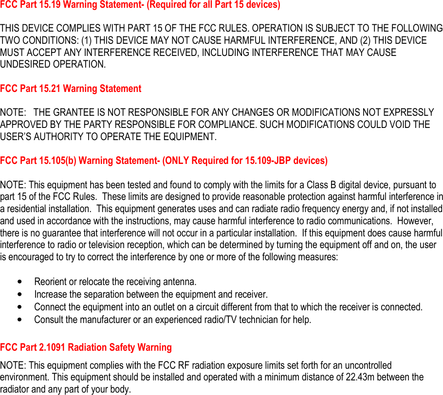   FCC Part 15.19 Warning Statement- (Required for all Part 15 devices)   THIS DEVICE COMPLIES WITH PART 15 OF THE FCC RULES. OPERATION IS SUBJECT TO THE FOLLOWING TWO CONDITIONS: (1) THIS DEVICE MAY NOT CAUSE HARMFUL INTERFERENCE, AND (2) THIS DEVICE MUST ACCEPT ANY INTERFERENCE RECEIVED, INCLUDING INTERFERENCE THAT MAY CAUSE UNDESIRED OPERATION.  FCC Part 15.21 Warning Statement  NOTE:   THE GRANTEE IS NOT RESPONSIBLE FOR ANY CHANGES OR MODIFICATIONS NOT EXPRESSLY APPROVED BY THE PARTY RESPONSIBLE FOR COMPLIANCE. SUCH MODIFICATIONS COULD VOID THE USER’S AUTHORITY TO OPERATE THE EQUIPMENT.  FCC Part 15.105(b) Warning Statement- (ONLY Required for 15.109-JBP devices)  NOTE: This equipment has been tested and found to comply with the limits for a Class B digital device, pursuant to part 15 of the FCC Rules.  These limits are designed to provide reasonable protection against harmful interference in a residential installation.  This equipment generates uses and can radiate radio frequency energy and, if not installed and used in accordance with the instructions, may cause harmful interference to radio communications.  However, there is no guarantee that interference will not occur in a particular installation.  If this equipment does cause harmful interference to radio or television reception, which can be determined by turning the equipment off and on, the user is encouraged to try to correct the interference by one or more of the following measures:  • Reorient or relocate the receiving antenna. • Increase the separation between the equipment and receiver. • Connect the equipment into an outlet on a circuit different from that to which the receiver is connected. • Consult the manufacturer or an experienced radio/TV technician for help.  FCC Part 2.1091 Radiation Safety Warning NOTE: This equipment complies with the FCC RF radiation exposure limits set forth for an uncontrolled environment. This equipment should be installed and operated with a minimum distance of 22.43m between the radiator and any part of your body.     