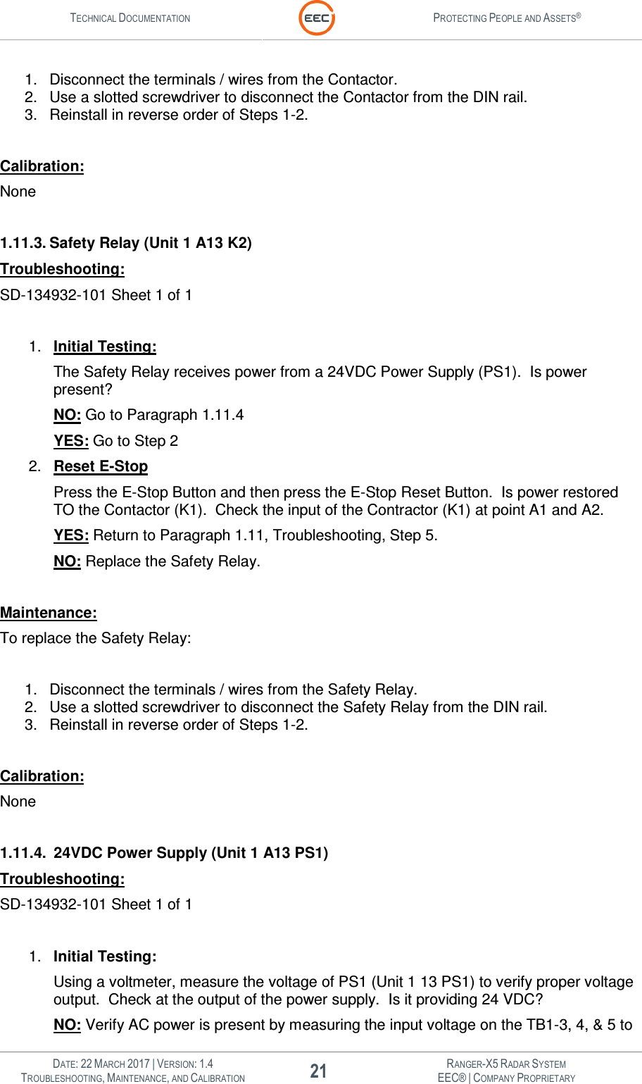 TECHNICAL DOCUMENTATION  PROTECTING PEOPLE AND ASSETS®   DATE: 22 MARCH 2017 | VERSION: 1.4 21 RANGER-X5 RADAR SYSTEM TROUBLESHOOTING, MAINTENANCE, AND CALIBRATION EEC® | COMPANY PROPRIETARY  1.  Disconnect the terminals / wires from the Contactor. 2.  Use a slotted screwdriver to disconnect the Contactor from the DIN rail. 3.  Reinstall in reverse order of Steps 1-2.  Calibration: None  1.11.3. Safety Relay (Unit 1 A13 K2) Troubleshooting: SD-134932-101 Sheet 1 of 1  1.  Initial Testing: The Safety Relay receives power from a 24VDC Power Supply (PS1).  Is power present? NO: Go to Paragraph 1.11.4 YES: Go to Step 2 2.  Reset E-Stop Press the E-Stop Button and then press the E-Stop Reset Button.  Is power restored TO the Contactor (K1).  Check the input of the Contractor (K1) at point A1 and A2.  YES: Return to Paragraph 1.11, Troubleshooting, Step 5. NO: Replace the Safety Relay.  Maintenance: To replace the Safety Relay:  1.  Disconnect the terminals / wires from the Safety Relay. 2.  Use a slotted screwdriver to disconnect the Safety Relay from the DIN rail. 3.  Reinstall in reverse order of Steps 1-2.  Calibration: None  1.11.4.  24VDC Power Supply (Unit 1 A13 PS1) Troubleshooting: SD-134932-101 Sheet 1 of 1  1.  Initial Testing: Using a voltmeter, measure the voltage of PS1 (Unit 1 13 PS1) to verify proper voltage output.  Check at the output of the power supply.  Is it providing 24 VDC? NO: Verify AC power is present by measuring the input voltage on the TB1-3, 4, &amp; 5 to 