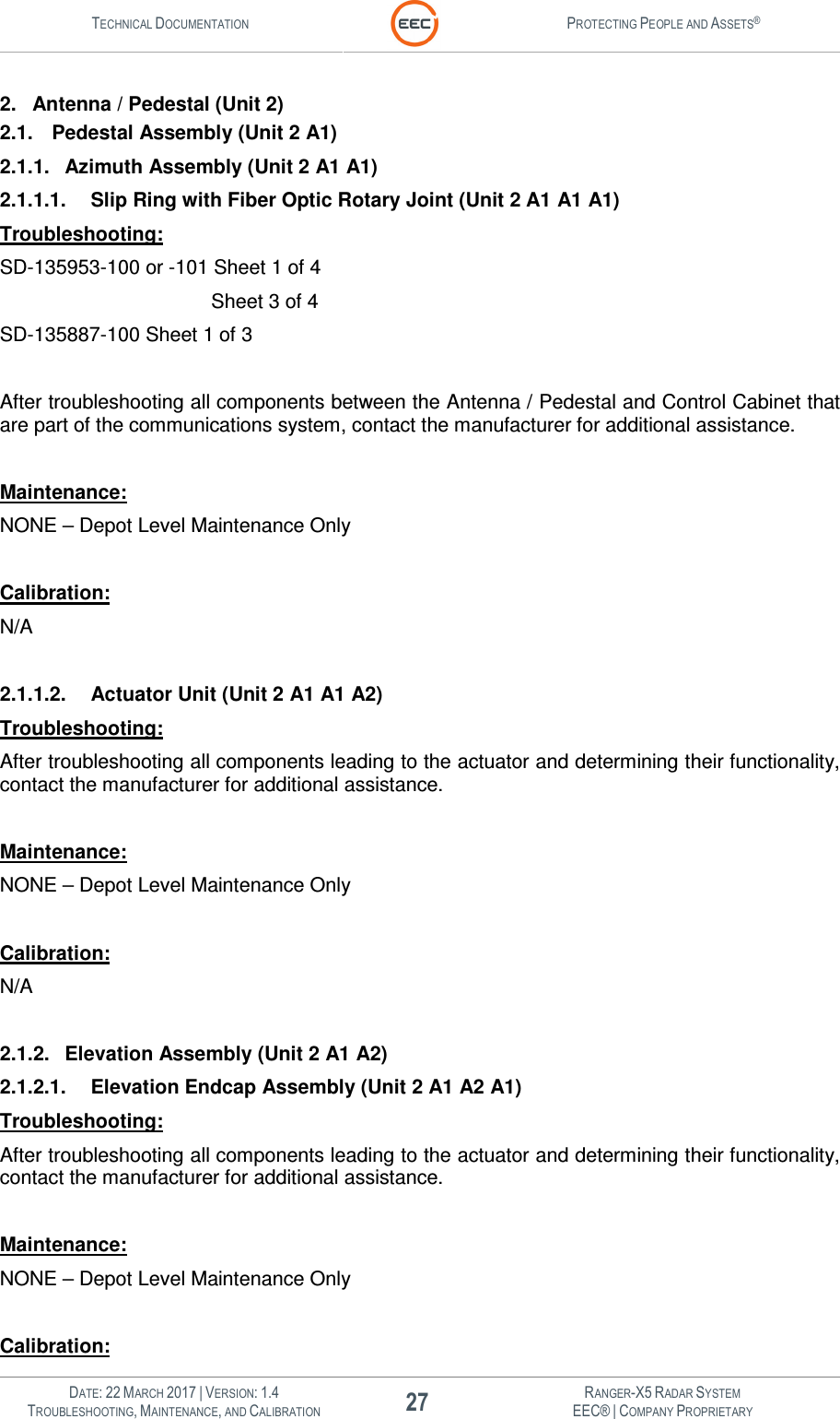 TECHNICAL DOCUMENTATION  PROTECTING PEOPLE AND ASSETS®   DATE: 22 MARCH 2017 | VERSION: 1.4 27 RANGER-X5 RADAR SYSTEM TROUBLESHOOTING, MAINTENANCE, AND CALIBRATION EEC® | COMPANY PROPRIETARY  2.  Antenna / Pedestal (Unit 2) 2.1.  Pedestal Assembly (Unit 2 A1) 2.1.1.  Azimuth Assembly (Unit 2 A1 A1) 2.1.1.1.  Slip Ring with Fiber Optic Rotary Joint (Unit 2 A1 A1 A1) Troubleshooting: SD-135953-100 or -101 Sheet 1 of 4             Sheet 3 of 4 SD-135887-100 Sheet 1 of 3  After troubleshooting all components between the Antenna / Pedestal and Control Cabinet that are part of the communications system, contact the manufacturer for additional assistance.  Maintenance: NONE – Depot Level Maintenance Only  Calibration: N/A  2.1.1.2.  Actuator Unit (Unit 2 A1 A1 A2) Troubleshooting: After troubleshooting all components leading to the actuator and determining their functionality, contact the manufacturer for additional assistance.  Maintenance: NONE – Depot Level Maintenance Only  Calibration: N/A  2.1.2.  Elevation Assembly (Unit 2 A1 A2) 2.1.2.1.  Elevation Endcap Assembly (Unit 2 A1 A2 A1) Troubleshooting: After troubleshooting all components leading to the actuator and determining their functionality, contact the manufacturer for additional assistance.  Maintenance: NONE – Depot Level Maintenance Only  Calibration: 