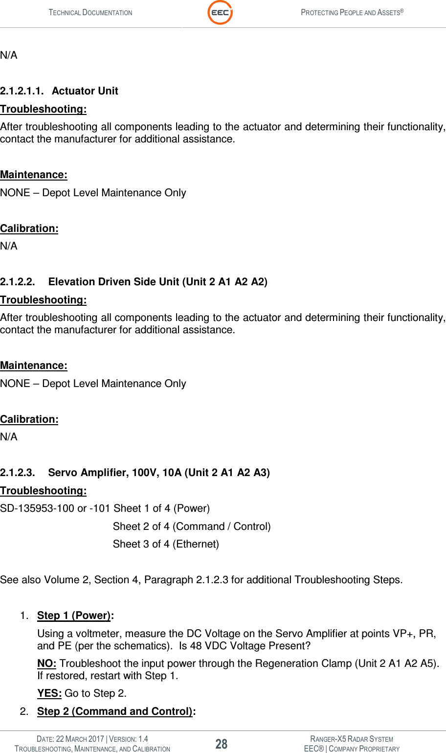TECHNICAL DOCUMENTATION  PROTECTING PEOPLE AND ASSETS®   DATE: 22 MARCH 2017 | VERSION: 1.4 28 RANGER-X5 RADAR SYSTEM TROUBLESHOOTING, MAINTENANCE, AND CALIBRATION EEC® | COMPANY PROPRIETARY  N/A  2.1.2.1.1.  Actuator Unit  Troubleshooting: After troubleshooting all components leading to the actuator and determining their functionality, contact the manufacturer for additional assistance.  Maintenance: NONE – Depot Level Maintenance Only  Calibration: N/A  2.1.2.2.  Elevation Driven Side Unit (Unit 2 A1 A2 A2) Troubleshooting: After troubleshooting all components leading to the actuator and determining their functionality, contact the manufacturer for additional assistance.  Maintenance: NONE – Depot Level Maintenance Only  Calibration: N/A  2.1.2.3.  Servo Amplifier, 100V, 10A (Unit 2 A1 A2 A3) Troubleshooting: SD-135953-100 or -101 Sheet 1 of 4 (Power)                    Sheet 2 of 4 (Command / Control)                    Sheet 3 of 4 (Ethernet)  See also Volume 2, Section 4, Paragraph 2.1.2.3 for additional Troubleshooting Steps.  1.  Step 1 (Power): Using a voltmeter, measure the DC Voltage on the Servo Amplifier at points VP+, PR, and PE (per the schematics).  Is 48 VDC Voltage Present? NO: Troubleshoot the input power through the Regeneration Clamp (Unit 2 A1 A2 A5).  If restored, restart with Step 1. YES: Go to Step 2. 2.  Step 2 (Command and Control): 