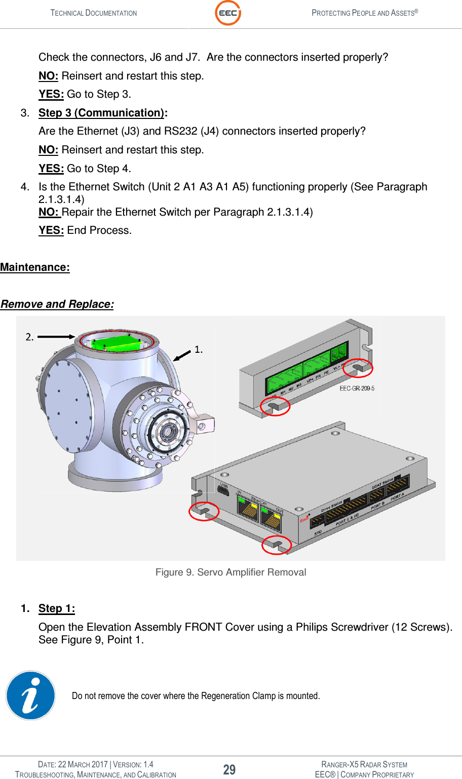 TECHNICAL DOCUMENTATION  PROTECTING PEOPLE AND ASSETS®   DATE: 22 MARCH 2017 | VERSION: 1.4 29 RANGER-X5 RADAR SYSTEM TROUBLESHOOTING, MAINTENANCE, AND CALIBRATION EEC® | COMPANY PROPRIETARY  Check the connectors, J6 and J7.  Are the connectors inserted properly? NO: Reinsert and restart this step. YES: Go to Step 3. 3.  Step 3 (Communication): Are the Ethernet (J3) and RS232 (J4) connectors inserted properly? NO: Reinsert and restart this step. YES: Go to Step 4. 4.  Is the Ethernet Switch (Unit 2 A1 A3 A1 A5) functioning properly (See Paragraph 2.1.3.1.4) NO: Repair the Ethernet Switch per Paragraph 2.1.3.1.4) YES: End Process.  Maintenance:  Remove and Replace:  Figure 9. Servo Amplifier Removal  1.  Step 1: Open the Elevation Assembly FRONT Cover using a Philips Screwdriver (12 Screws).  See Figure 9, Point 1.     Do not remove the cover where the Regeneration Clamp is mounted.    