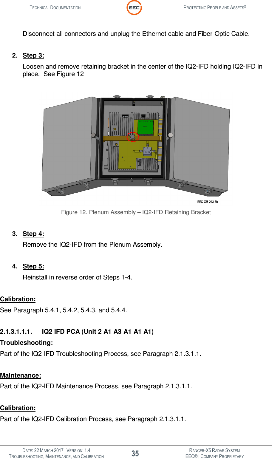 TECHNICAL DOCUMENTATION  PROTECTING PEOPLE AND ASSETS®   DATE: 22 MARCH 2017 | VERSION: 1.4 35 RANGER-X5 RADAR SYSTEM TROUBLESHOOTING, MAINTENANCE, AND CALIBRATION EEC® | COMPANY PROPRIETARY  Disconnect all connectors and unplug the Ethernet cable and Fiber-Optic Cable.  2.  Step 3: Loosen and remove retaining bracket in the center of the IQ2-IFD holding IQ2-IFD in place.  See Figure 12   Figure 12. Plenum Assembly – IQ2-IFD Retaining Bracket  3.  Step 4: Remove the IQ2-IFD from the Plenum Assembly.  4.  Step 5: Reinstall in reverse order of Steps 1-4.  Calibration: See Paragraph 5.4.1, 5.4.2, 5.4.3, and 5.4.4.  2.1.3.1.1.1.  IQ2 IFD PCA (Unit 2 A1 A3 A1 A1 A1) Troubleshooting: Part of the IQ2-IFD Troubleshooting Process, see Paragraph 2.1.3.1.1.  Maintenance: Part of the IQ2-IFD Maintenance Process, see Paragraph 2.1.3.1.1.  Calibration: Part of the IQ2-IFD Calibration Process, see Paragraph 2.1.3.1.1.  