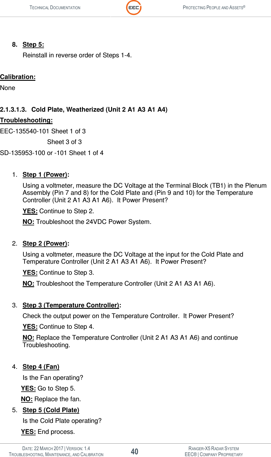 TECHNICAL DOCUMENTATION  PROTECTING PEOPLE AND ASSETS®   DATE: 22 MARCH 2017 | VERSION: 1.4 40 RANGER-X5 RADAR SYSTEM TROUBLESHOOTING, MAINTENANCE, AND CALIBRATION EEC® | COMPANY PROPRIETARY   8.  Step 5: Reinstall in reverse order of Steps 1-4.  Calibration: None  2.1.3.1.3.  Cold Plate, Weatherized (Unit 2 A1 A3 A1 A4) Troubleshooting: EEC-135540-101 Sheet 1 of 3        Sheet 3 of 3 SD-135953-100 or -101 Sheet 1 of 4  1.  Step 1 (Power): Using a voltmeter, measure the DC Voltage at the Terminal Block (TB1) in the Plenum Assembly (Pin 7 and 8) for the Cold Plate and (Pin 9 and 10) for the Temperature Controller (Unit 2 A1 A3 A1 A6).  It Power Present? YES: Continue to Step 2. NO: Troubleshoot the 24VDC Power System.  2.  Step 2 (Power): Using a voltmeter, measure the DC Voltage at the input for the Cold Plate and Temperature Controller (Unit 2 A1 A3 A1 A6).  It Power Present? YES: Continue to Step 3. NO: Troubleshoot the Temperature Controller (Unit 2 A1 A3 A1 A6).  3.  Step 3 (Temperature Controller): Check the output power on the Temperature Controller.  It Power Present? YES: Continue to Step 4. NO: Replace the Temperature Controller (Unit 2 A1 A3 A1 A6) and continue Troubleshooting.  4.  Step 4 (Fan) Is the Fan operating? YES: Go to Step 5. NO: Replace the fan. 5.  Step 5 (Cold Plate) Is the Cold Plate operating? YES: End process. 