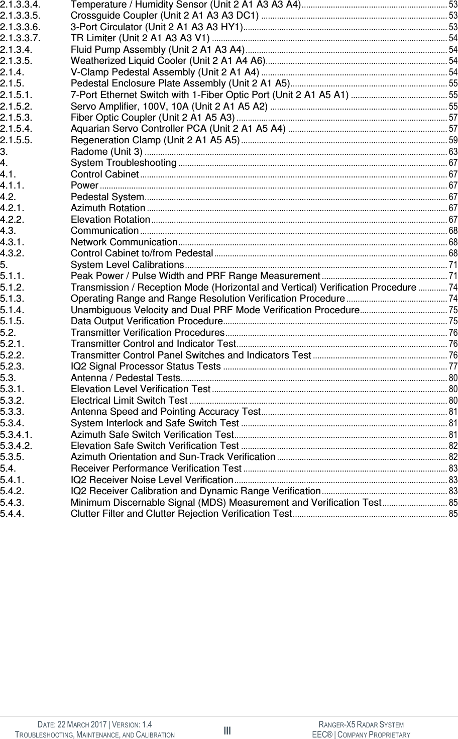   DATE: 22 MARCH 2017 | VERSION: 1.4 III RANGER-X5 RADAR SYSTEM TROUBLESHOOTING, MAINTENANCE, AND CALIBRATION EEC® | COMPANY PROPRIETARY  2.1.3.3.4. Temperature / Humidity Sensor (Unit 2 A1 A3 A3 A4) ................................................................. 53 2.1.3.3.5. Crossguide Coupler (Unit 2 A1 A3 A3 DC1) ................................................................................... 53 2.1.3.3.6. 3-Port Circulator (Unit 2 A1 A3 A3 HY1)........................................................................................... 53 2.1.3.3.7. TR Limiter (Unit 2 A1 A3 A3 V1) ......................................................................................................... 54 2.1.3.4. Fluid Pump Assembly (Unit 2 A1 A3 A4) .......................................................................................... 54 2.1.3.5. Weatherized Liquid Cooler (Unit 2 A1 A4 A6)................................................................................. 54 2.1.4. V-Clamp Pedestal Assembly (Unit 2 A1 A4) ................................................................................... 54 2.1.5. Pedestal Enclosure Plate Assembly (Unit 2 A1 A5)...................................................................... 55 2.1.5.1. 7-Port Ethernet Switch with 1-Fiber Optic Port (Unit 2 A1 A5 A1) ........................................... 55 2.1.5.2. Servo Amplifier, 100V, 10A (Unit 2 A1 A5 A2) ............................................................................... 55 2.1.5.3. Fiber Optic Coupler (Unit 2 A1 A5 A3) .............................................................................................. 57 2.1.5.4. Aquarian Servo Controller PCA (Unit 2 A1 A5 A4) ....................................................................... 57 2.1.5.5. Regeneration Clamp (Unit 2 A1 A5 A5) ............................................................................................ 59 3. Radome (Unit 3) ....................................................................................................................................... 63 4. System Troubleshooting ........................................................................................................................ 67 4.1. Control Cabinet ......................................................................................................................................... 67 4.1.1. Power ........................................................................................................................................................... 67 4.2. Pedestal System ....................................................................................................................................... 67 4.2.1. Azimuth Rotation ...................................................................................................................................... 67 4.2.2. Elevation Rotation .................................................................................................................................... 67 4.3. Communication ......................................................................................................................................... 68 4.3.1. Network Communication ........................................................................................................................ 68 4.3.2. Control Cabinet to/from Pedestal ........................................................................................................ 68 5. System Level Calibrations ..................................................................................................................... 71 5.1.1. Peak Power / Pulse Width and PRF Range Measurement ........................................................ 71 5.1.2. Transmission / Reception Mode (Horizontal and Vertical) Verification Procedure ............. 74 5.1.3. Operating Range and Range Resolution Verification Procedure ............................................. 74 5.1.4. Unambiguous Velocity and Dual PRF Mode Verification Procedure....................................... 75 5.1.5. Data Output Verification Procedure.................................................................................................... 75 5.2. Transmitter Verification Procedures ................................................................................................... 76 5.2.1. Transmitter Control and Indicator Test .............................................................................................. 76 5.2.2. Transmitter Control Panel Switches and Indicators Test ............................................................ 76 5.2.3. IQ2 Signal Processor Status Tests .................................................................................................... 77 5.3. Antenna / Pedestal Tests....................................................................................................................... 80 5.3.1. Elevation Level Verification Test ......................................................................................................... 80 5.3.2. Electrical Limit Switch Test ................................................................................................................... 80 5.3.3. Antenna Speed and Pointing Accuracy Test ................................................................................... 81 5.3.4. System Interlock and Safe Switch Test ............................................................................................ 81 5.3.4.1. Azimuth Safe Switch Verification Test ............................................................................................... 81 5.3.4.2. Elevation Safe Switch Verification Test ............................................................................................ 82 5.3.5. Azimuth Orientation and Sun-Track Verification ............................................................................ 82 5.4. Receiver Performance Verification Test ........................................................................................... 83 5.4.1. IQ2 Receiver Noise Level Verification ............................................................................................... 83 5.4.2. IQ2 Receiver Calibration and Dynamic Range Verification ........................................................ 83 5.4.3. Minimum Discernable Signal (MDS) Measurement and Verification Test ............................. 85 5.4.4. Clutter Filter and Clutter Rejection Verification Test ..................................................................... 85         