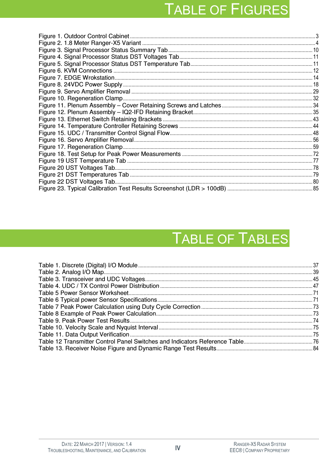   DATE: 22 MARCH 2017 | VERSION: 1.4 IV RANGER-X5 RADAR SYSTEM TROUBLESHOOTING, MAINTENANCE, AND CALIBRATION EEC® | COMPANY PROPRIETARY  TABLE OF FIGURES  Figure 1. Outdoor Control Cabinet ....................................................................................................................................... 3 Figure 2. 1.8 Meter Ranger-X5 Variant .............................................................................................................................. 4 Figure 3. Signal Processor Status Summary Tab ......................................................................................................... 10 Figure 4. Signal Processor Status DST Voltages Tab ................................................................................................. 11 Figure 5. Signal Processor Status DST Temperature Tab ......................................................................................... 11 Figure 6. KVM Connections ................................................................................................................................................. 12 Figure 7. EDGE Wrokstation ................................................................................................................................................ 14 Figure 8. 24VDC Power Supply .......................................................................................................................................... 18 Figure 9. Servo Amplifier Removal .................................................................................................................................... 29 Figure 10. Regeneration Clamp .......................................................................................................................................... 32 Figure 11. Plenum Assembly – Cover Retaining Screws and Latches .................................................................. 34 Figure 12. Plenum Assembly – IQ2-IFD Retaining Bracket ....................................................................................... 35 Figure 13. Ethernet Switch Retaining Brackets ............................................................................................................. 43 Figure 14. Temperature Controller Retaining Screws ................................................................................................. 44 Figure 15. UDC / Transmitter Control Signal Flow........................................................................................................ 48 Figure 16. Servo Amplifier Removal .................................................................................................................................. 56 Figure 17. Regeneration Clamp .......................................................................................................................................... 59 Figure 18. Test Setup for Peak Power Measurements ............................................................................................... 72 Figure 19 UST Temperature Tab ....................................................................................................................................... 77 Figure 20 UST Voltages Tab................................................................................................................................................ 78 Figure 21 DST Temperatures Tab ..................................................................................................................................... 79 Figure 22 DST Voltages Tab................................................................................................................................................ 80 Figure 23. Typical Calibration Test Results Screenshot (LDR &gt; 100dB) .............................................................. 85    TABLE OF TABLES  Table 1. Discrete (Digital) I/O Module ............................................................................................................................... 37 Table 2. Analog I/O Map ........................................................................................................................................................ 39 Table 3. Transceiver and UDC Voltages .......................................................................................................................... 45 Table 4. UDC / TX Control Power Distribution ............................................................................................................... 47 Table 5 Power Sensor Worksheet...................................................................................................................................... 71 Table 6 Typical power Sensor Specifications ................................................................................................................. 71 Table 7 Peak Power Calculation using Duty Cycle Correction ................................................................................. 73 Table 8 Example of Peak Power Calculation.................................................................................................................. 73 Table 9. Peak Power Test Results ..................................................................................................................................... 74 Table 10. Velocity Scale and Nyquist Interval ................................................................................................................ 75 Table 11. Data Output Verification ..................................................................................................................................... 75 Table 12 Transmitter Control Panel Switches and Indicators Reference Table .................................................. 76 Table 13. Receiver Noise Figure and Dynamic Range Test Results ...................................................................... 84       