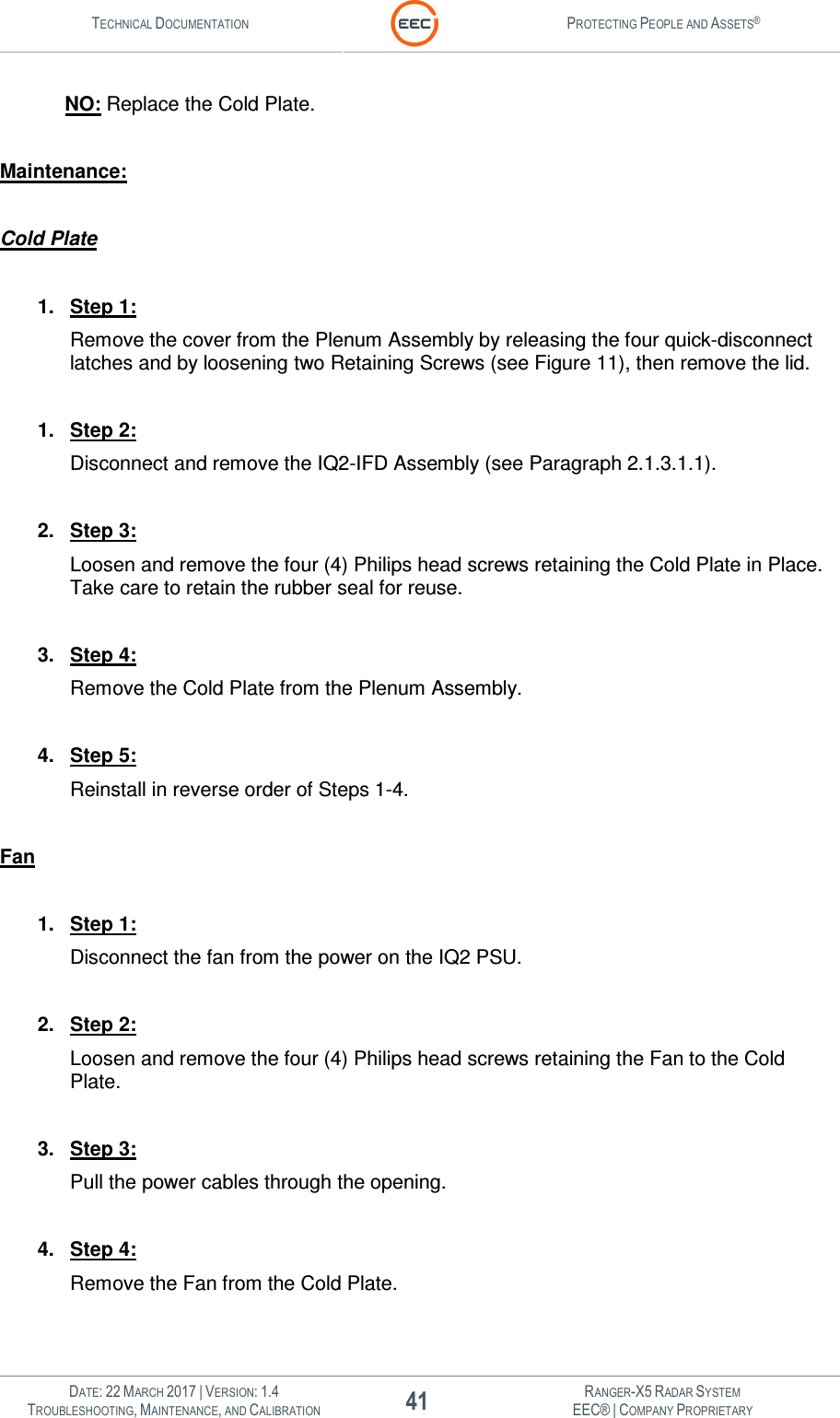 TECHNICAL DOCUMENTATION  PROTECTING PEOPLE AND ASSETS®   DATE: 22 MARCH 2017 | VERSION: 1.4 41 RANGER-X5 RADAR SYSTEM TROUBLESHOOTING, MAINTENANCE, AND CALIBRATION EEC® | COMPANY PROPRIETARY  NO: Replace the Cold Plate.  Maintenance:  Cold Plate  1.  Step 1: Remove the cover from the Plenum Assembly by releasing the four quick-disconnect latches and by loosening two Retaining Screws (see Figure 11), then remove the lid.    1.  Step 2: Disconnect and remove the IQ2-IFD Assembly (see Paragraph 2.1.3.1.1).  2.  Step 3: Loosen and remove the four (4) Philips head screws retaining the Cold Plate in Place.  Take care to retain the rubber seal for reuse.    3.  Step 4: Remove the Cold Plate from the Plenum Assembly.  4.  Step 5: Reinstall in reverse order of Steps 1-4.  Fan  1.  Step 1: Disconnect the fan from the power on the IQ2 PSU.    2.  Step 2: Loosen and remove the four (4) Philips head screws retaining the Fan to the Cold Plate.    3.  Step 3: Pull the power cables through the opening.    4.  Step 4: Remove the Fan from the Cold Plate.  