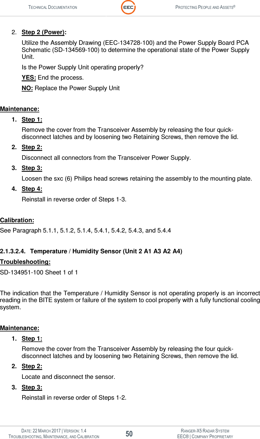 TECHNICAL DOCUMENTATION  PROTECTING PEOPLE AND ASSETS®   DATE: 22 MARCH 2017 | VERSION: 1.4 50 RANGER-X5 RADAR SYSTEM TROUBLESHOOTING, MAINTENANCE, AND CALIBRATION EEC® | COMPANY PROPRIETARY  2.  Step 2 (Power): Utilize the Assembly Drawing (EEC-134728-100) and the Power Supply Board PCA Schematic (SD-134569-100) to determine the operational state of the Power Supply Unit.   Is the Power Supply Unit operating properly? YES: End the process. NO: Replace the Power Supply Unit  Maintenance: 1.  Step 1: Remove the cover from the Transceiver Assembly by releasing the four quick-disconnect latches and by loosening two Retaining Screws, then remove the lid. 2.  Step 2: Disconnect all connectors from the Transceiver Power Supply. 3.  Step 3: Loosen the sxc (6) Philips head screws retaining the assembly to the mounting plate. 4.  Step 4: Reinstall in reverse order of Steps 1-3.  Calibration: See Paragraph 5.1.1, 5.1.2, 5.1.4, 5.4.1, 5.4.2, 5.4.3, and 5.4.4  2.1.3.2.4.  Temperature / Humidity Sensor (Unit 2 A1 A3 A2 A4) Troubleshooting: SD-134951-100 Sheet 1 of 1  The indication that the Temperature / Humidity Sensor is not operating properly is an incorrect reading in the BITE system or failure of the system to cool properly with a fully functional cooling system.  Maintenance: 1.  Step 1: Remove the cover from the Transceiver Assembly by releasing the four quick-disconnect latches and by loosening two Retaining Screws, then remove the lid. 2.  Step 2: Locate and disconnect the sensor. 3.  Step 3: Reinstall in reverse order of Steps 1-2.  