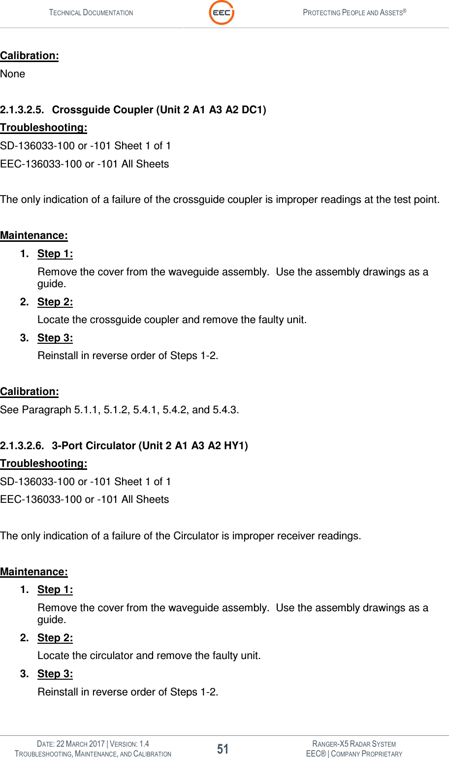 TECHNICAL DOCUMENTATION  PROTECTING PEOPLE AND ASSETS®   DATE: 22 MARCH 2017 | VERSION: 1.4 51 RANGER-X5 RADAR SYSTEM TROUBLESHOOTING, MAINTENANCE, AND CALIBRATION EEC® | COMPANY PROPRIETARY  Calibration: None  2.1.3.2.5.  Crossguide Coupler (Unit 2 A1 A3 A2 DC1) Troubleshooting: SD-136033-100 or -101 Sheet 1 of 1 EEC-136033-100 or -101 All Sheets  The only indication of a failure of the crossguide coupler is improper readings at the test point.  Maintenance: 1.  Step 1: Remove the cover from the waveguide assembly.  Use the assembly drawings as a guide. 2.  Step 2: Locate the crossguide coupler and remove the faulty unit. 3.  Step 3: Reinstall in reverse order of Steps 1-2.  Calibration: See Paragraph 5.1.1, 5.1.2, 5.4.1, 5.4.2, and 5.4.3.  2.1.3.2.6.  3-Port Circulator (Unit 2 A1 A3 A2 HY1) Troubleshooting: SD-136033-100 or -101 Sheet 1 of 1 EEC-136033-100 or -101 All Sheets  The only indication of a failure of the Circulator is improper receiver readings.  Maintenance: 1.  Step 1: Remove the cover from the waveguide assembly.  Use the assembly drawings as a guide. 2.  Step 2: Locate the circulator and remove the faulty unit. 3.  Step 3: Reinstall in reverse order of Steps 1-2.  