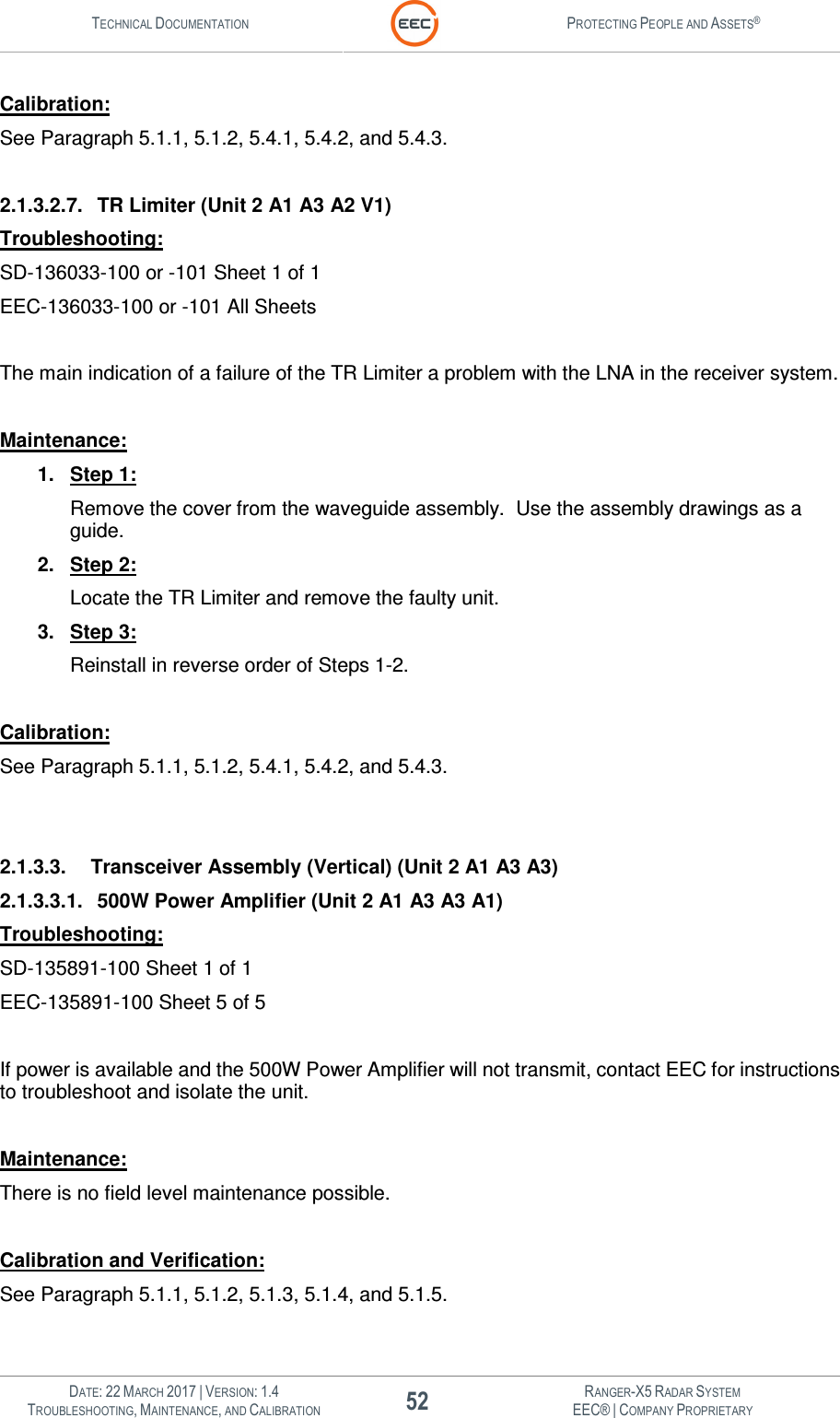 TECHNICAL DOCUMENTATION  PROTECTING PEOPLE AND ASSETS®   DATE: 22 MARCH 2017 | VERSION: 1.4 52 RANGER-X5 RADAR SYSTEM TROUBLESHOOTING, MAINTENANCE, AND CALIBRATION EEC® | COMPANY PROPRIETARY  Calibration: See Paragraph 5.1.1, 5.1.2, 5.4.1, 5.4.2, and 5.4.3.  2.1.3.2.7.  TR Limiter (Unit 2 A1 A3 A2 V1) Troubleshooting: SD-136033-100 or -101 Sheet 1 of 1 EEC-136033-100 or -101 All Sheets  The main indication of a failure of the TR Limiter a problem with the LNA in the receiver system.  Maintenance: 1.  Step 1: Remove the cover from the waveguide assembly.  Use the assembly drawings as a guide. 2.  Step 2: Locate the TR Limiter and remove the faulty unit. 3.  Step 3: Reinstall in reverse order of Steps 1-2.  Calibration: See Paragraph 5.1.1, 5.1.2, 5.4.1, 5.4.2, and 5.4.3.   2.1.3.3.  Transceiver Assembly (Vertical) (Unit 2 A1 A3 A3) 2.1.3.3.1.  500W Power Amplifier (Unit 2 A1 A3 A3 A1) Troubleshooting: SD-135891-100 Sheet 1 of 1 EEC-135891-100 Sheet 5 of 5  If power is available and the 500W Power Amplifier will not transmit, contact EEC for instructions to troubleshoot and isolate the unit.  Maintenance: There is no field level maintenance possible.   Calibration and Verification: See Paragraph 5.1.1, 5.1.2, 5.1.3, 5.1.4, and 5.1.5.  