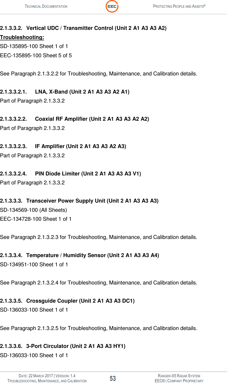 TECHNICAL DOCUMENTATION  PROTECTING PEOPLE AND ASSETS®   DATE: 22 MARCH 2017 | VERSION: 1.4 53 RANGER-X5 RADAR SYSTEM TROUBLESHOOTING, MAINTENANCE, AND CALIBRATION EEC® | COMPANY PROPRIETARY  2.1.3.3.2.  Vertical UDC / Transmitter Control (Unit 2 A1 A3 A3 A2) Troubleshooting: SD-135895-100 Sheet 1 of 1 EEC-135895-100 Sheet 5 of 5  See Paragraph 2.1.3.2.2 for Troubleshooting, Maintenance, and Calibration details.  2.1.3.3.2.1.  LNA, X-Band (Unit 2 A1 A3 A3 A2 A1) Part of Paragraph 2.1.3.3.2  2.1.3.3.2.2.  Coaxial RF Amplifier (Unit 2 A1 A3 A3 A2 A2) Part of Paragraph 2.1.3.3.2  2.1.3.3.2.3.  IF Amplifier (Unit 2 A1 A3 A3 A2 A3) Part of Paragraph 2.1.3.3.2  2.1.3.3.2.4.  PIN Diode Limiter (Unit 2 A1 A3 A3 A3 V1) Part of Paragraph 2.1.3.3.2  2.1.3.3.3.  Transceiver Power Supply Unit (Unit 2 A1 A3 A3 A3) SD-134569-100 (All Sheets) EEC-134728-100 Sheet 1 of 1  See Paragraph 2.1.3.2.3 for Troubleshooting, Maintenance, and Calibration details.  2.1.3.3.4.  Temperature / Humidity Sensor (Unit 2 A1 A3 A3 A4) SD-134951-100 Sheet 1 of 1  See Paragraph 2.1.3.2.4 for Troubleshooting, Maintenance, and Calibration details.  2.1.3.3.5.  Crossguide Coupler (Unit 2 A1 A3 A3 DC1) SD-136033-100 Sheet 1 of 1  See Paragraph 2.1.3.2.5 for Troubleshooting, Maintenance, and Calibration details.  2.1.3.3.6.  3-Port Circulator (Unit 2 A1 A3 A3 HY1) SD-136033-100 Sheet 1 of 1 