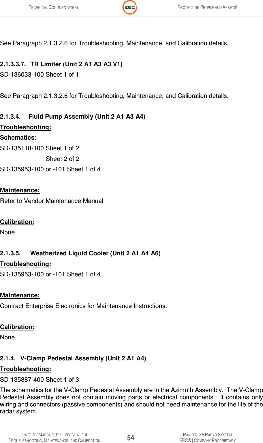 TECHNICAL DOCUMENTATION  PROTECTING PEOPLE AND ASSETS®   DATE: 22 MARCH 2017 | VERSION: 1.4 54 RANGER-X5 RADAR SYSTEM TROUBLESHOOTING, MAINTENANCE, AND CALIBRATION EEC® | COMPANY PROPRIETARY   See Paragraph 2.1.3.2.6 for Troubleshooting, Maintenance, and Calibration details.  2.1.3.3.7.  TR Limiter (Unit 2 A1 A3 A3 V1) SD-136033-100 Sheet 1 of 1  See Paragraph 2.1.3.2.6 for Troubleshooting, Maintenance, and Calibration details.  2.1.3.4.  Fluid Pump Assembly (Unit 2 A1 A3 A4) Troubleshooting: Schematics: SD-135118-100 Sheet 1 of 2        Sheet 2 of 2 SD-135953-100 or -101 Sheet 1 of 4  Maintenance: Refer to Vendor Maintenance Manual  Calibration: None  2.1.3.5.   Weatherized Liquid Cooler (Unit 2 A1 A4 A6) Troubleshooting: SD-135953-100 or -101 Sheet 1 of 4  Maintenance: Contract Enterprise Electronics for Maintenance Instructions.  Calibration: None.  2.1.4.  V-Clamp Pedestal Assembly (Unit 2 A1 A4) Troubleshooting: SD-135887-400 Sheet 1 of 3  The schematics for the V-Clamp Pedestal Assembly are in the Azimuth Assembly.  The V-Clamp Pedestal Assembly does  not  contain moving  parts or  electrical components.   It  contains  only wiring and connectors (passive components) and should not need maintenance for the life of the radar system.  