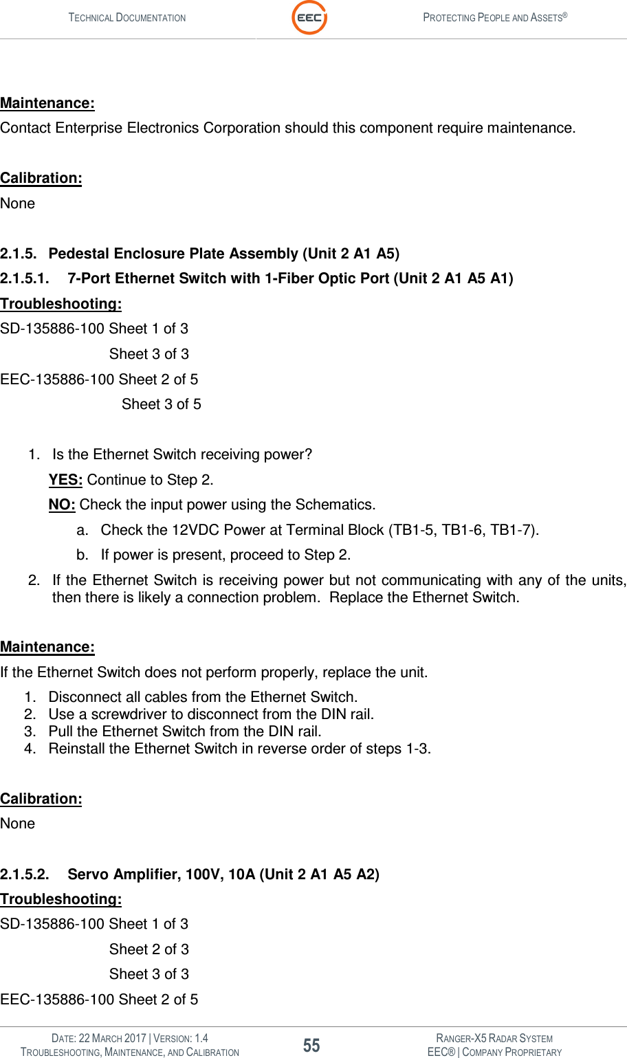 TECHNICAL DOCUMENTATION  PROTECTING PEOPLE AND ASSETS®   DATE: 22 MARCH 2017 | VERSION: 1.4 55 RANGER-X5 RADAR SYSTEM TROUBLESHOOTING, MAINTENANCE, AND CALIBRATION EEC® | COMPANY PROPRIETARY   Maintenance: Contact Enterprise Electronics Corporation should this component require maintenance.   Calibration: None  2.1.5.  Pedestal Enclosure Plate Assembly (Unit 2 A1 A5) 2.1.5.1.  7-Port Ethernet Switch with 1-Fiber Optic Port (Unit 2 A1 A5 A1) Troubleshooting: SD-135886-100 Sheet 1 of 3        Sheet 3 of 3 EEC-135886-100 Sheet 2 of 5           Sheet 3 of 5  1.  Is the Ethernet Switch receiving power?   YES: Continue to Step 2.  NO: Check the input power using the Schematics.   a.  Check the 12VDC Power at Terminal Block (TB1-5, TB1-6, TB1-7).  b.  If power is present, proceed to Step 2.  2.  If the Ethernet Switch is receiving power but not communicating with any of the units, then there is likely a connection problem.  Replace the Ethernet Switch.  Maintenance: If the Ethernet Switch does not perform properly, replace the unit. 1.  Disconnect all cables from the Ethernet Switch. 2.  Use a screwdriver to disconnect from the DIN rail. 3.  Pull the Ethernet Switch from the DIN rail. 4.  Reinstall the Ethernet Switch in reverse order of steps 1-3.  Calibration: None  2.1.5.2.  Servo Amplifier, 100V, 10A (Unit 2 A1 A5 A2) Troubleshooting: SD-135886-100 Sheet 1 of 3        Sheet 2 of 3          Sheet 3 of 3 EEC-135886-100 Sheet 2 of 5 