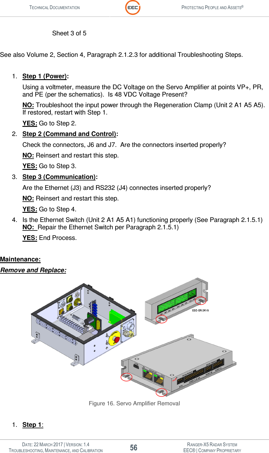 TECHNICAL DOCUMENTATION  PROTECTING PEOPLE AND ASSETS®   DATE: 22 MARCH 2017 | VERSION: 1.4 56 RANGER-X5 RADAR SYSTEM TROUBLESHOOTING, MAINTENANCE, AND CALIBRATION EEC® | COMPANY PROPRIETARY            Sheet 3 of 5  See also Volume 2, Section 4, Paragraph 2.1.2.3 for additional Troubleshooting Steps.  1.  Step 1 (Power): Using a voltmeter, measure the DC Voltage on the Servo Amplifier at points VP+, PR, and PE (per the schematics).  Is 48 VDC Voltage Present? NO: Troubleshoot the input power through the Regeneration Clamp (Unit 2 A1 A5 A5).  If restored, restart with Step 1. YES: Go to Step 2. 2.  Step 2 (Command and Control): Check the connectors, J6 and J7.  Are the connectors inserted properly? NO: Reinsert and restart this step. YES: Go to Step 3. 3.  Step 3 (Communication): Are the Ethernet (J3) and RS232 (J4) connectes inserted properly? NO: Reinsert and restart this step. YES: Go to Step 4. 4.  Is the Ethernet Switch (Unit 2 A1 A5 A1) functioning properly (See Paragraph 2.1.5.1) NO:  Repair the Ethernet Switch per Paragraph 2.1.5.1) YES: End Process.  Maintenance: Remove and Replace:  Figure 16. Servo Amplifier Removal  1.  Step 1: 