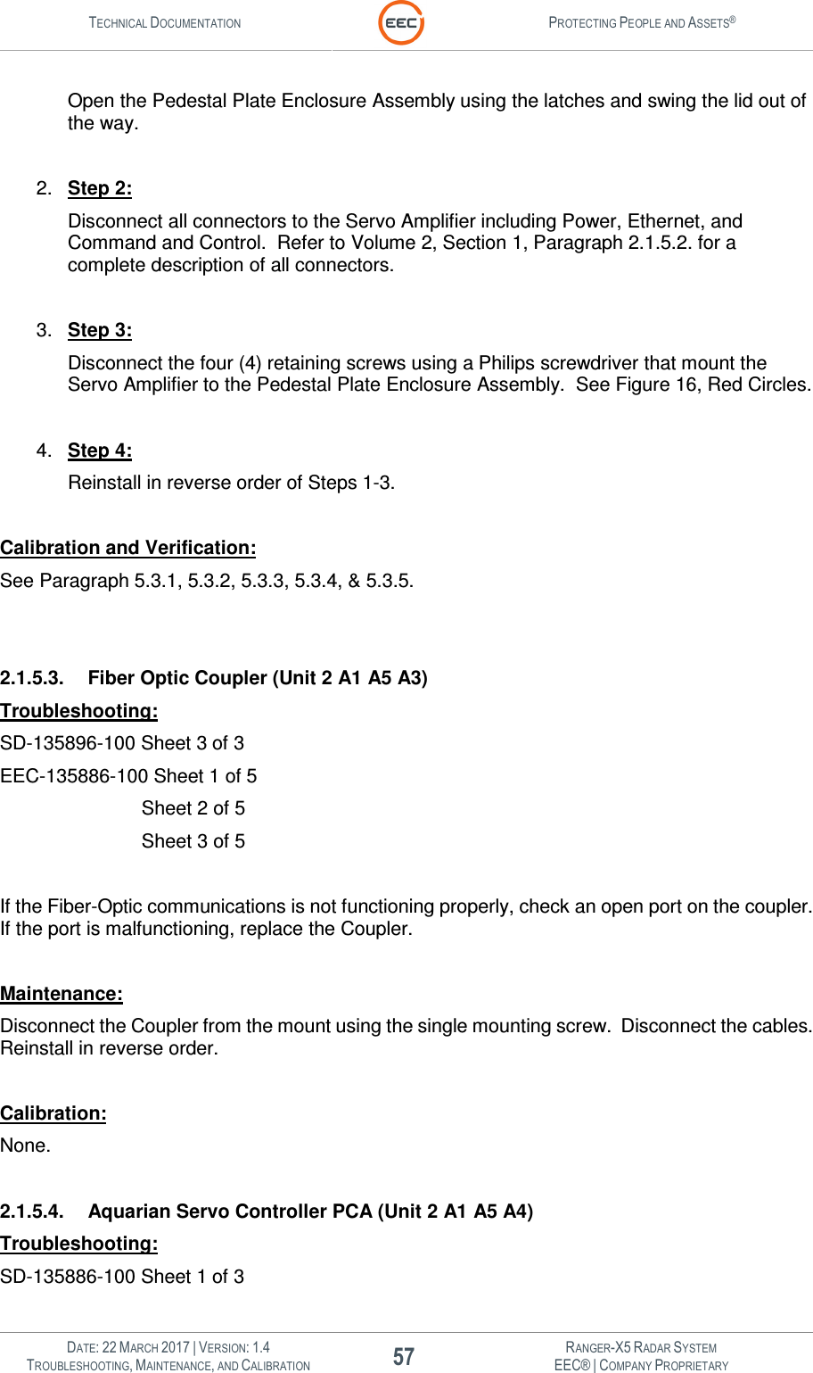 TECHNICAL DOCUMENTATION  PROTECTING PEOPLE AND ASSETS®   DATE: 22 MARCH 2017 | VERSION: 1.4 57 RANGER-X5 RADAR SYSTEM TROUBLESHOOTING, MAINTENANCE, AND CALIBRATION EEC® | COMPANY PROPRIETARY  Open the Pedestal Plate Enclosure Assembly using the latches and swing the lid out of the way.   2.  Step 2: Disconnect all connectors to the Servo Amplifier including Power, Ethernet, and Command and Control.  Refer to Volume 2, Section 1, Paragraph 2.1.5.2. for a complete description of all connectors.    3.  Step 3: Disconnect the four (4) retaining screws using a Philips screwdriver that mount the Servo Amplifier to the Pedestal Plate Enclosure Assembly.  See Figure 16, Red Circles.  4.  Step 4: Reinstall in reverse order of Steps 1-3.  Calibration and Verification: See Paragraph 5.3.1, 5.3.2, 5.3.3, 5.3.4, &amp; 5.3.5.   2.1.5.3.  Fiber Optic Coupler (Unit 2 A1 A5 A3) Troubleshooting: SD-135896-100 Sheet 3 of 3 EEC-135886-100 Sheet 1 of 5        Sheet 2 of 5        Sheet 3 of 5  If the Fiber-Optic communications is not functioning properly, check an open port on the coupler.  If the port is malfunctioning, replace the Coupler.  Maintenance: Disconnect the Coupler from the mount using the single mounting screw.  Disconnect the cables.  Reinstall in reverse order.  Calibration: None.  2.1.5.4.  Aquarian Servo Controller PCA (Unit 2 A1 A5 A4) Troubleshooting: SD-135886-100 Sheet 1 of 3 