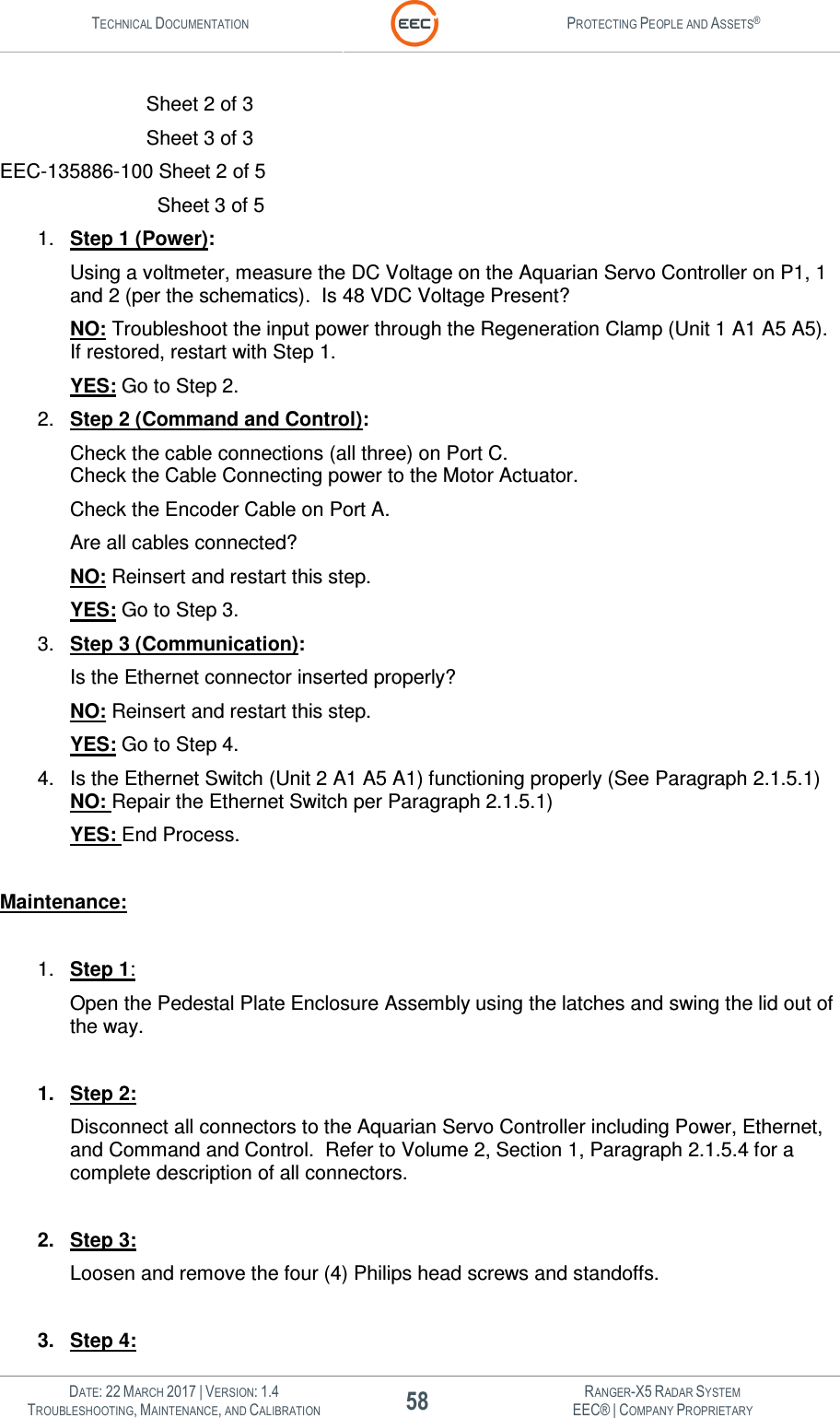 TECHNICAL DOCUMENTATION  PROTECTING PEOPLE AND ASSETS®   DATE: 22 MARCH 2017 | VERSION: 1.4 58 RANGER-X5 RADAR SYSTEM TROUBLESHOOTING, MAINTENANCE, AND CALIBRATION EEC® | COMPANY PROPRIETARY         Sheet 2 of 3         Sheet 3 of 3 EEC-135886-100 Sheet 2 of 5          Sheet 3 of 5 1.  Step 1 (Power): Using a voltmeter, measure the DC Voltage on the Aquarian Servo Controller on P1, 1 and 2 (per the schematics).  Is 48 VDC Voltage Present? NO: Troubleshoot the input power through the Regeneration Clamp (Unit 1 A1 A5 A5).  If restored, restart with Step 1. YES: Go to Step 2. 2.  Step 2 (Command and Control): Check the cable connections (all three) on Port C.  Check the Cable Connecting power to the Motor Actuator. Check the Encoder Cable on Port A. Are all cables connected? NO: Reinsert and restart this step. YES: Go to Step 3. 3.  Step 3 (Communication): Is the Ethernet connector inserted properly? NO: Reinsert and restart this step. YES: Go to Step 4. 4.  Is the Ethernet Switch (Unit 2 A1 A5 A1) functioning properly (See Paragraph 2.1.5.1) NO: Repair the Ethernet Switch per Paragraph 2.1.5.1) YES: End Process.  Maintenance:  1.  Step 1: Open the Pedestal Plate Enclosure Assembly using the latches and swing the lid out of the way.   1.  Step 2: Disconnect all connectors to the Aquarian Servo Controller including Power, Ethernet, and Command and Control.  Refer to Volume 2, Section 1, Paragraph 2.1.5.4 for a complete description of all connectors.  2.  Step 3: Loosen and remove the four (4) Philips head screws and standoffs.  3.  Step 4: 