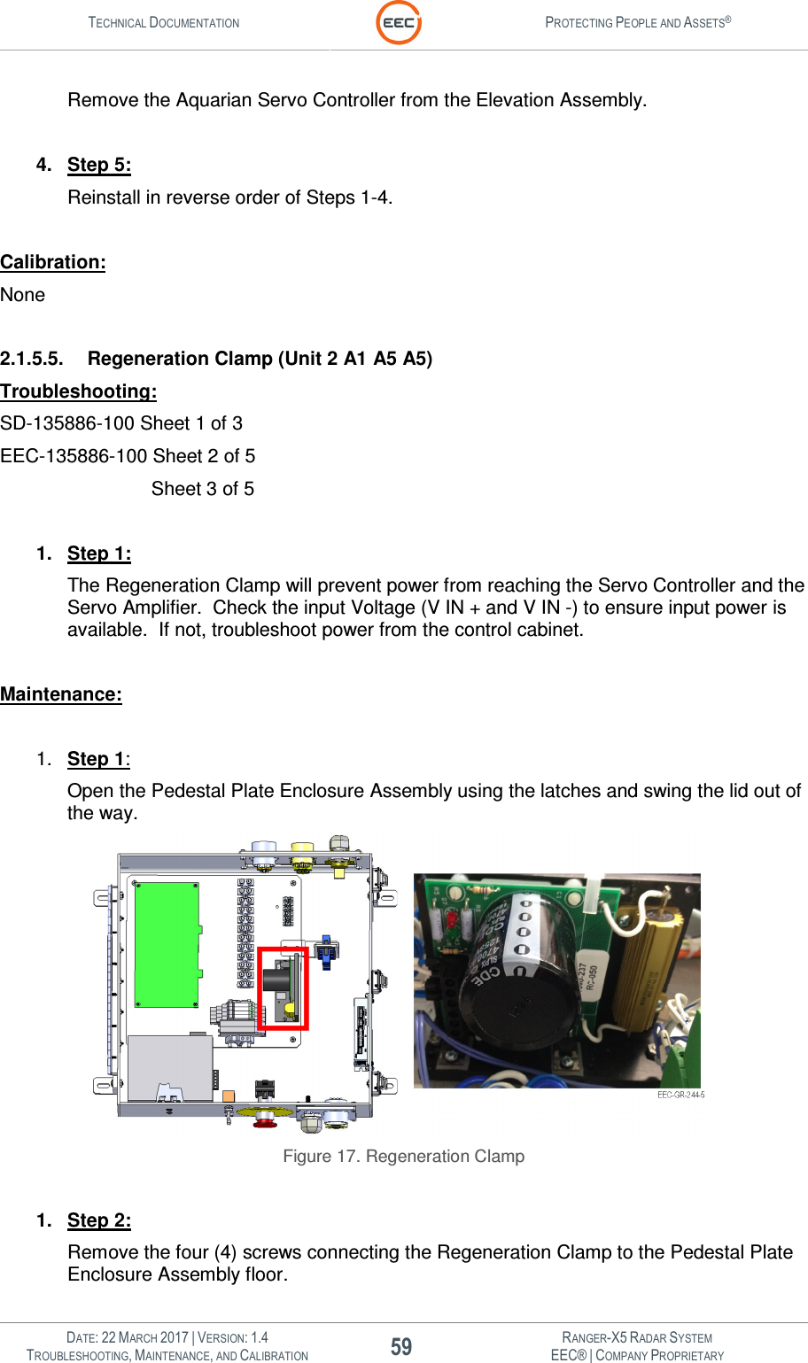 TECHNICAL DOCUMENTATION  PROTECTING PEOPLE AND ASSETS®   DATE: 22 MARCH 2017 | VERSION: 1.4 59 RANGER-X5 RADAR SYSTEM TROUBLESHOOTING, MAINTENANCE, AND CALIBRATION EEC® | COMPANY PROPRIETARY  Remove the Aquarian Servo Controller from the Elevation Assembly.  4.  Step 5: Reinstall in reverse order of Steps 1-4.  Calibration: None  2.1.5.5.  Regeneration Clamp (Unit 2 A1 A5 A5) Troubleshooting: SD-135886-100 Sheet 1 of 3 EEC-135886-100 Sheet 2 of 5          Sheet 3 of 5  1.  Step 1: The Regeneration Clamp will prevent power from reaching the Servo Controller and the Servo Amplifier.  Check the input Voltage (V IN + and V IN -) to ensure input power is available.  If not, troubleshoot power from the control cabinet.  Maintenance:  1.  Step 1: Open the Pedestal Plate Enclosure Assembly using the latches and swing the lid out of the way.   Figure 17. Regeneration Clamp  1.  Step 2: Remove the four (4) screws connecting the Regeneration Clamp to the Pedestal Plate Enclosure Assembly floor. 