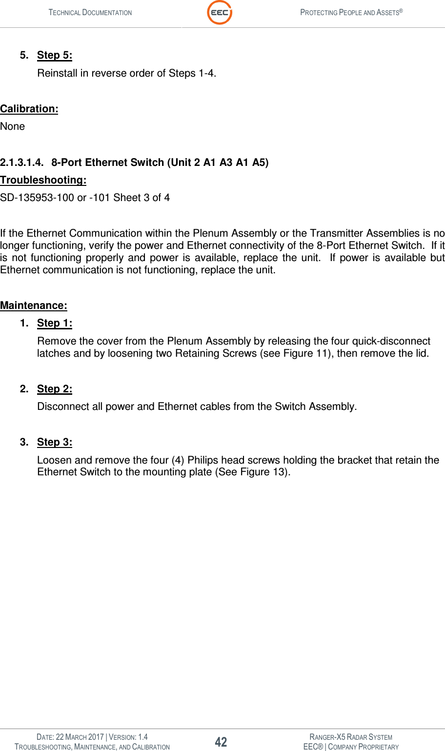 TECHNICAL DOCUMENTATION  PROTECTING PEOPLE AND ASSETS®   DATE: 22 MARCH 2017 | VERSION: 1.4 42 RANGER-X5 RADAR SYSTEM TROUBLESHOOTING, MAINTENANCE, AND CALIBRATION EEC® | COMPANY PROPRIETARY  5.  Step 5: Reinstall in reverse order of Steps 1-4.  Calibration: None  2.1.3.1.4.  8-Port Ethernet Switch (Unit 2 A1 A3 A1 A5) Troubleshooting: SD-135953-100 or -101 Sheet 3 of 4  If the Ethernet Communication within the Plenum Assembly or the Transmitter Assemblies is no longer functioning, verify the power and Ethernet connectivity of the 8-Port Ethernet Switch.  If it is  not  functioning  properly  and  power is available, replace the  unit.  If  power  is  available  but Ethernet communication is not functioning, replace the unit.  Maintenance: 1.  Step 1: Remove the cover from the Plenum Assembly by releasing the four quick-disconnect latches and by loosening two Retaining Screws (see Figure 11), then remove the lid.  2.  Step 2: Disconnect all power and Ethernet cables from the Switch Assembly.  3.  Step 3: Loosen and remove the four (4) Philips head screws holding the bracket that retain the Ethernet Switch to the mounting plate (See Figure 13).   