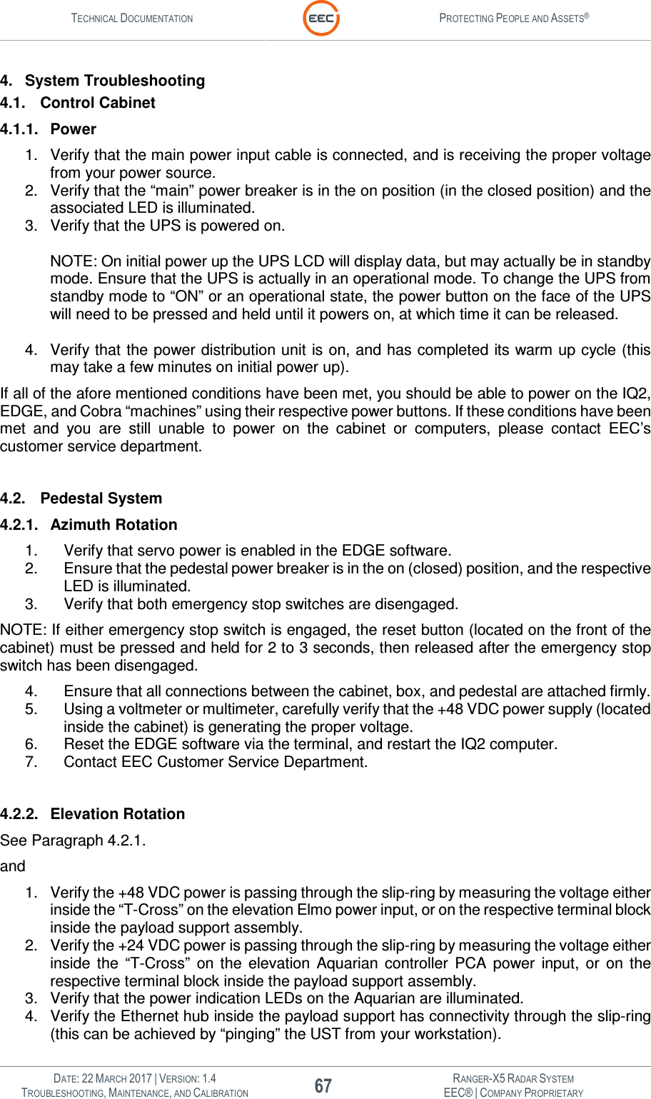 TECHNICAL DOCUMENTATION  PROTECTING PEOPLE AND ASSETS®   DATE: 22 MARCH 2017 | VERSION: 1.4 67 RANGER-X5 RADAR SYSTEM TROUBLESHOOTING, MAINTENANCE, AND CALIBRATION EEC® | COMPANY PROPRIETARY  4.  System Troubleshooting 4.1.  Control Cabinet 4.1.1.  Power 1.  Verify that the main power input cable is connected, and is receiving the proper voltage from your power source. 2.  Verify that the “main” power breaker is in the on position (in the closed position) and the associated LED is illuminated. 3.  Verify that the UPS is powered on.                                                                                                                                                                             NOTE: On initial power up the UPS LCD will display data, but may actually be in standby mode. Ensure that the UPS is actually in an operational mode. To change the UPS from standby mode to “ON” or an operational state, the power button on the face of the UPS will need to be pressed and held until it powers on, at which time it can be released.  4.  Verify that the power distribution unit is on, and has completed its warm up cycle (this may take a few minutes on initial power up). If all of the afore mentioned conditions have been met, you should be able to power on the IQ2, EDGE, and Cobra “machines” using their respective power buttons. If these conditions have been met  and  you  are  still  unable  to  power  on  the  cabinet  or  computers,  please  contact  EEC’s customer service department.  4.2.  Pedestal System 4.2.1.  Azimuth Rotation 1.  Verify that servo power is enabled in the EDGE software. 2.  Ensure that the pedestal power breaker is in the on (closed) position, and the respective LED is illuminated. 3. Verify that both emergency stop switches are disengaged.                                                                     NOTE: If either emergency stop switch is engaged, the reset button (located on the front of the cabinet) must be pressed and held for 2 to 3 seconds, then released after the emergency stop switch has been disengaged.  4.  Ensure that all connections between the cabinet, box, and pedestal are attached firmly. 5.  Using a voltmeter or multimeter, carefully verify that the +48 VDC power supply (located inside the cabinet) is generating the proper voltage. 6.  Reset the EDGE software via the terminal, and restart the IQ2 computer. 7.  Contact EEC Customer Service Department.  4.2.2.  Elevation Rotation See Paragraph 4.2.1. and 1.  Verify the +48 VDC power is passing through the slip-ring by measuring the voltage either inside the “T-Cross” on the elevation Elmo power input, or on the respective terminal block inside the payload support assembly. 2.  Verify the +24 VDC power is passing through the slip-ring by measuring the voltage either inside  the  “T-Cross”  on  the  elevation  Aquarian  controller  PCA  power  input,  or  on  the respective terminal block inside the payload support assembly. 3.  Verify that the power indication LEDs on the Aquarian are illuminated. 4.  Verify the Ethernet hub inside the payload support has connectivity through the slip-ring (this can be achieved by “pinging” the UST from your workstation). 