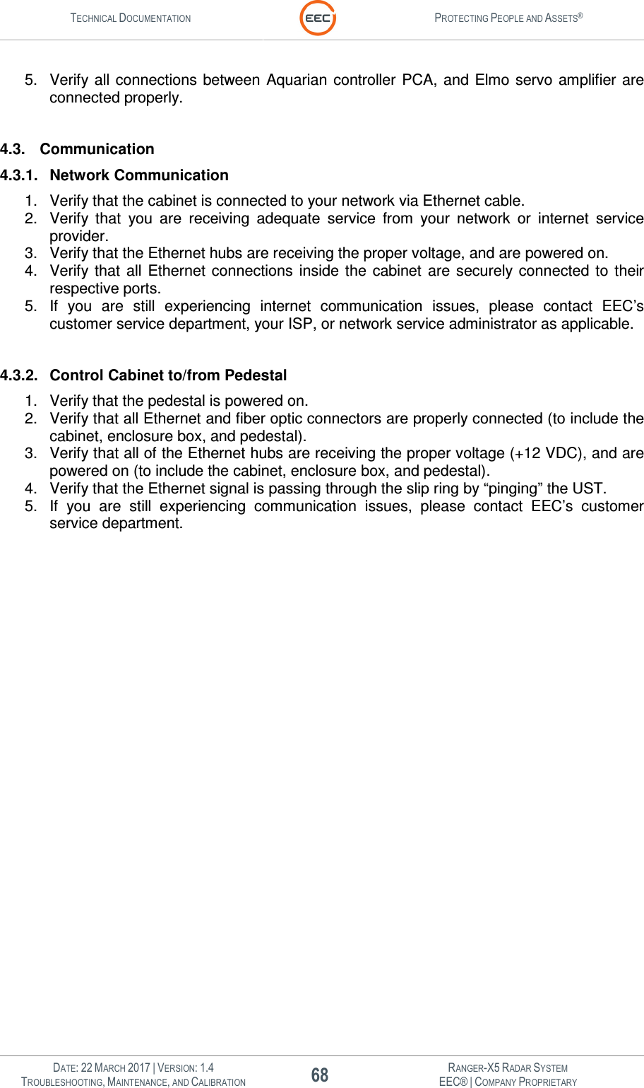 TECHNICAL DOCUMENTATION  PROTECTING PEOPLE AND ASSETS®   DATE: 22 MARCH 2017 | VERSION: 1.4 68 RANGER-X5 RADAR SYSTEM TROUBLESHOOTING, MAINTENANCE, AND CALIBRATION EEC® | COMPANY PROPRIETARY  5.  Verify all connections  between  Aquarian  controller PCA, and  Elmo  servo  amplifier are connected properly.  4.3.  Communication 4.3.1.  Network Communication 1.  Verify that the cabinet is connected to your network via Ethernet cable.  2.  Verify  that  you  are  receiving  adequate  service  from  your  network  or  internet  service provider. 3.  Verify that the Ethernet hubs are receiving the proper voltage, and are powered on. 4.  Verify that  all  Ethernet  connections  inside  the  cabinet  are  securely connected  to  their respective ports. 5.  If  you  are  still  experiencing  internet  communication  issues,  please  contact  EEC’s customer service department, your ISP, or network service administrator as applicable.  4.3.2.  Control Cabinet to/from Pedestal 1.  Verify that the pedestal is powered on. 2.  Verify that all Ethernet and fiber optic connectors are properly connected (to include the cabinet, enclosure box, and pedestal). 3.  Verify that all of the Ethernet hubs are receiving the proper voltage (+12 VDC), and are powered on (to include the cabinet, enclosure box, and pedestal). 4.  Verify that the Ethernet signal is passing through the slip ring by “pinging” the UST. 5.  If  you  are  still  experiencing  communication  issues,  please  contact  EEC’s  customer service department.   