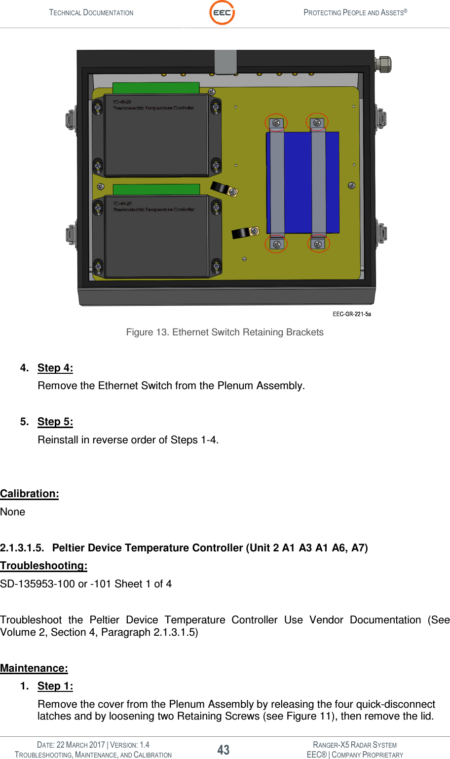 TECHNICAL DOCUMENTATION  PROTECTING PEOPLE AND ASSETS®   DATE: 22 MARCH 2017 | VERSION: 1.4 43 RANGER-X5 RADAR SYSTEM TROUBLESHOOTING, MAINTENANCE, AND CALIBRATION EEC® | COMPANY PROPRIETARY   Figure 13. Ethernet Switch Retaining Brackets  4.  Step 4: Remove the Ethernet Switch from the Plenum Assembly.  5.  Step 5: Reinstall in reverse order of Steps 1-4.   Calibration: None  2.1.3.1.5.  Peltier Device Temperature Controller (Unit 2 A1 A3 A1 A6, A7) Troubleshooting: SD-135953-100 or -101 Sheet 1 of 4  Troubleshoot  the  Peltier  Device  Temperature  Controller  Use  Vendor  Documentation  (See Volume 2, Section 4, Paragraph 2.1.3.1.5)  Maintenance: 1.  Step 1: Remove the cover from the Plenum Assembly by releasing the four quick-disconnect latches and by loosening two Retaining Screws (see Figure 11), then remove the lid. 
