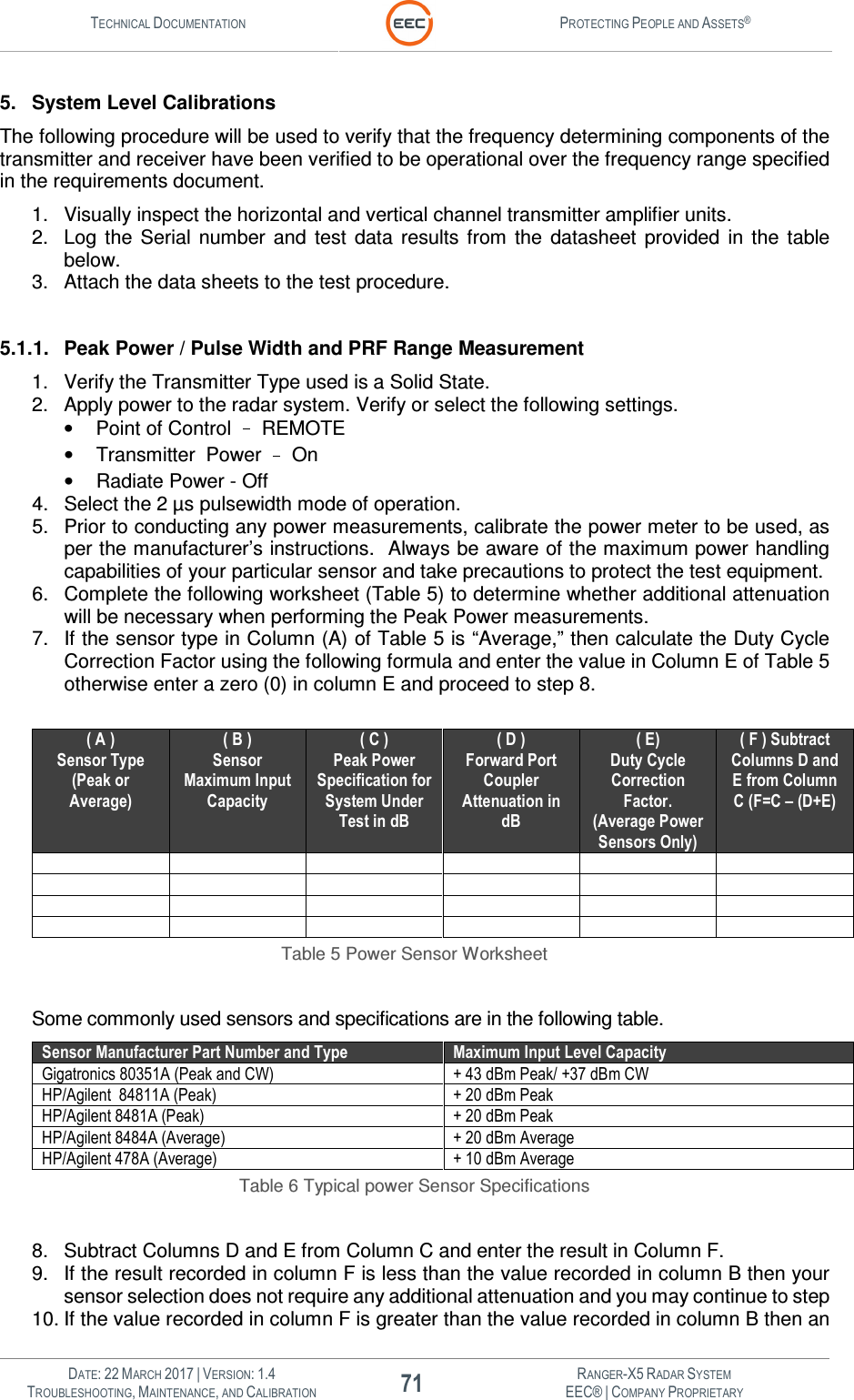 TECHNICAL DOCUMENTATION  PROTECTING PEOPLE AND ASSETS®   DATE: 22 MARCH 2017 | VERSION: 1.4 71 RANGER-X5 RADAR SYSTEM TROUBLESHOOTING, MAINTENANCE, AND CALIBRATION EEC® | COMPANY PROPRIETARY  5.  System Level Calibrations The following procedure will be used to verify that the frequency determining components of the transmitter and receiver have been verified to be operational over the frequency range specified in the requirements document. 1.  Visually inspect the horizontal and vertical channel transmitter amplifier units. 2.  Log  the  Serial  number  and  test  data  results  from  the  datasheet  provided  in  the  table below. 3.  Attach the data sheets to the test procedure.  5.1.1.  Peak Power / Pulse Width and PRF Range Measurement 1.  Verify the Transmitter Type used is a Solid State. 2.  Apply power to the radar system. Verify or select the following settings.    •  Point of Control   REMOTE •  Transmitter  Power   On •  Radiate Power - Off 4.  Select the 2 µs pulsewidth mode of operation.  5.  Prior to conducting any power measurements, calibrate the power meter to be used, as per the manufacturer’s instructions.  Always be aware of the maximum power handling capabilities of your particular sensor and take precautions to protect the test equipment. 6.  Complete the following worksheet (Table 5) to determine whether additional attenuation will be necessary when performing the Peak Power measurements. 7.  If the sensor type in Column (A) of Table 5 is “Average,” then calculate the Duty Cycle Correction Factor using the following formula and enter the value in Column E of Table 5 otherwise enter a zero (0) in column E and proceed to step 8.  ( A ) Sensor Type (Peak or Average) ( B ) Sensor Maximum Input Capacity ( C ) Peak Power Specification for System Under Test in dB ( D ) Forward Port Coupler Attenuation in dB ( E) Duty Cycle Correction Factor.  (Average Power Sensors Only) ( F ) Subtract Columns D and E from Column C (F=C – (D+E)                         Table 5 Power Sensor Worksheet  Some commonly used sensors and specifications are in the following table. Sensor Manufacturer Part Number and Type Maximum Input Level Capacity Gigatronics 80351A (Peak and CW) + 43 dBm Peak/ +37 dBm CW HP/Agilent  84811A (Peak) + 20 dBm Peak HP/Agilent 8481A (Peak) + 20 dBm Peak HP/Agilent 8484A (Average) + 20 dBm Average HP/Agilent 478A (Average) + 10 dBm Average Table 6 Typical power Sensor Specifications  8.  Subtract Columns D and E from Column C and enter the result in Column F. 9.  If the result recorded in column F is less than the value recorded in column B then your sensor selection does not require any additional attenuation and you may continue to step 10. If the value recorded in column F is greater than the value recorded in column B then an 