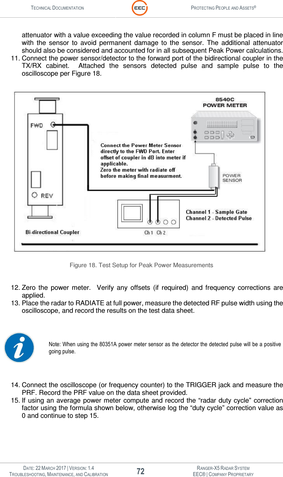 TECHNICAL DOCUMENTATION  PROTECTING PEOPLE AND ASSETS®   DATE: 22 MARCH 2017 | VERSION: 1.4 72 RANGER-X5 RADAR SYSTEM TROUBLESHOOTING, MAINTENANCE, AND CALIBRATION EEC® | COMPANY PROPRIETARY  attenuator with a value exceeding the value recorded in column F must be placed in line with  the  sensor  to  avoid  permanent  damage  to  the  sensor.  The  additional  attenuator should also be considered and accounted for in all subsequent Peak Power calculations. 11. Connect the power sensor/detector to the forward port of the bidirectional coupler in the TX/RX  cabinet.    Attached  the  sensors  detected  pulse  and  sample  pulse  to  the oscilloscope per Figure 18.   Figure 18. Test Setup for Peak Power Measurements  12. Zero  the  power  meter.    Verify  any  offsets  (if  required)  and  frequency  corrections  are applied. 13. Place the radar to RADIATE at full power, measure the detected RF pulse width using the oscilloscope, and record the results on the test data sheet.   Note: When using the 80351A power meter sensor as the detector the detected pulse will be a positive going pulse.  14. Connect the oscilloscope (or frequency counter) to the TRIGGER jack and measure the PRF. Record the PRF value on the data sheet provided. 15. If using an average power meter compute and record the “radar duty cycle” correction factor using the formula shown below, otherwise log the “duty cycle” correction value as 0 and continue to step 15.  