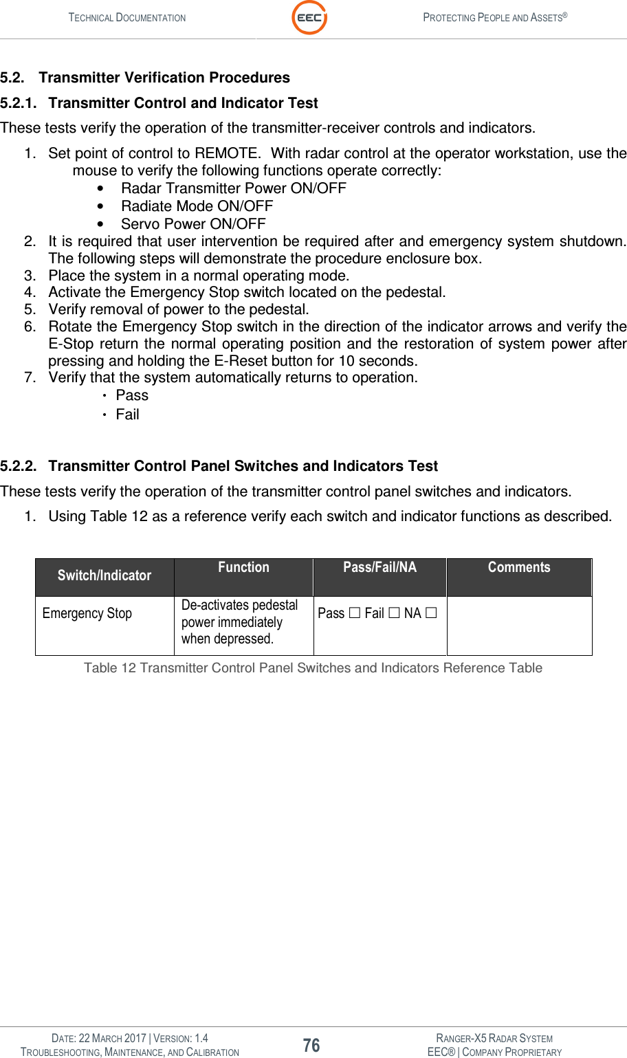 TECHNICAL DOCUMENTATION  PROTECTING PEOPLE AND ASSETS®   DATE: 22 MARCH 2017 | VERSION: 1.4 76 RANGER-X5 RADAR SYSTEM TROUBLESHOOTING, MAINTENANCE, AND CALIBRATION EEC® | COMPANY PROPRIETARY  5.2.  Transmitter Verification Procedures 5.2.1.  Transmitter Control and Indicator Test These tests verify the operation of the transmitter-receiver controls and indicators. 1.  Set point of control to REMOTE.  With radar control at the operator workstation, use the mouse to verify the following functions operate correctly: •  Radar Transmitter Power ON/OFF •  Radiate Mode ON/OFF •  Servo Power ON/OFF 2.  It is required that user intervention be required after and emergency system shutdown. The following steps will demonstrate the procedure enclosure box. 3.  Place the system in a normal operating mode. 4.  Activate the Emergency Stop switch located on the pedestal. 5.  Verify removal of power to the pedestal. 6.  Rotate the Emergency Stop switch in the direction of the indicator arrows and verify the E-Stop  return the  normal operating  position and  the  restoration  of  system  power after pressing and holding the E-Reset button for 10 seconds. 7.  Verify that the system automatically returns to operation.     Pass    Fail  5.2.2.  Transmitter Control Panel Switches and Indicators Test These tests verify the operation of the transmitter control panel switches and indicators. 1.  Using Table 12 as a reference verify each switch and indicator functions as described.  Switch/Indicator Function Pass/Fail/NA Comments Emergency Stop De-activates pedestal power immediately when depressed.  Pass  Fail  NA    Table 12 Transmitter Control Panel Switches and Indicators Reference Table    