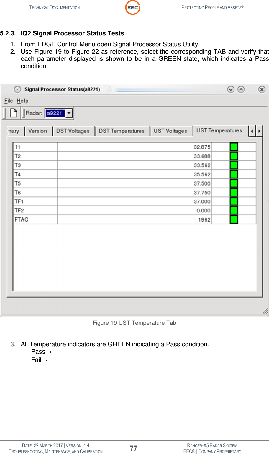 TECHNICAL DOCUMENTATION  PROTECTING PEOPLE AND ASSETS®   DATE: 22 MARCH 2017 | VERSION: 1.4 77 RANGER-X5 RADAR SYSTEM TROUBLESHOOTING, MAINTENANCE, AND CALIBRATION EEC® | COMPANY PROPRIETARY  5.2.3.  IQ2 Signal Processor Status Tests 1.  From EDGE Control Menu open Signal Processor Status Utility. 2.  Use Figure 19 to Figure 22 as reference, select the corresponding TAB and verify that each  parameter  displayed  is  shown  to  be  in  a  GREEN  state,  which  indicates  a  Pass condition.   Figure 19 UST Temperature Tab  3.  All Temperature indicators are GREEN indicating a Pass condition.  Pass    Fail    