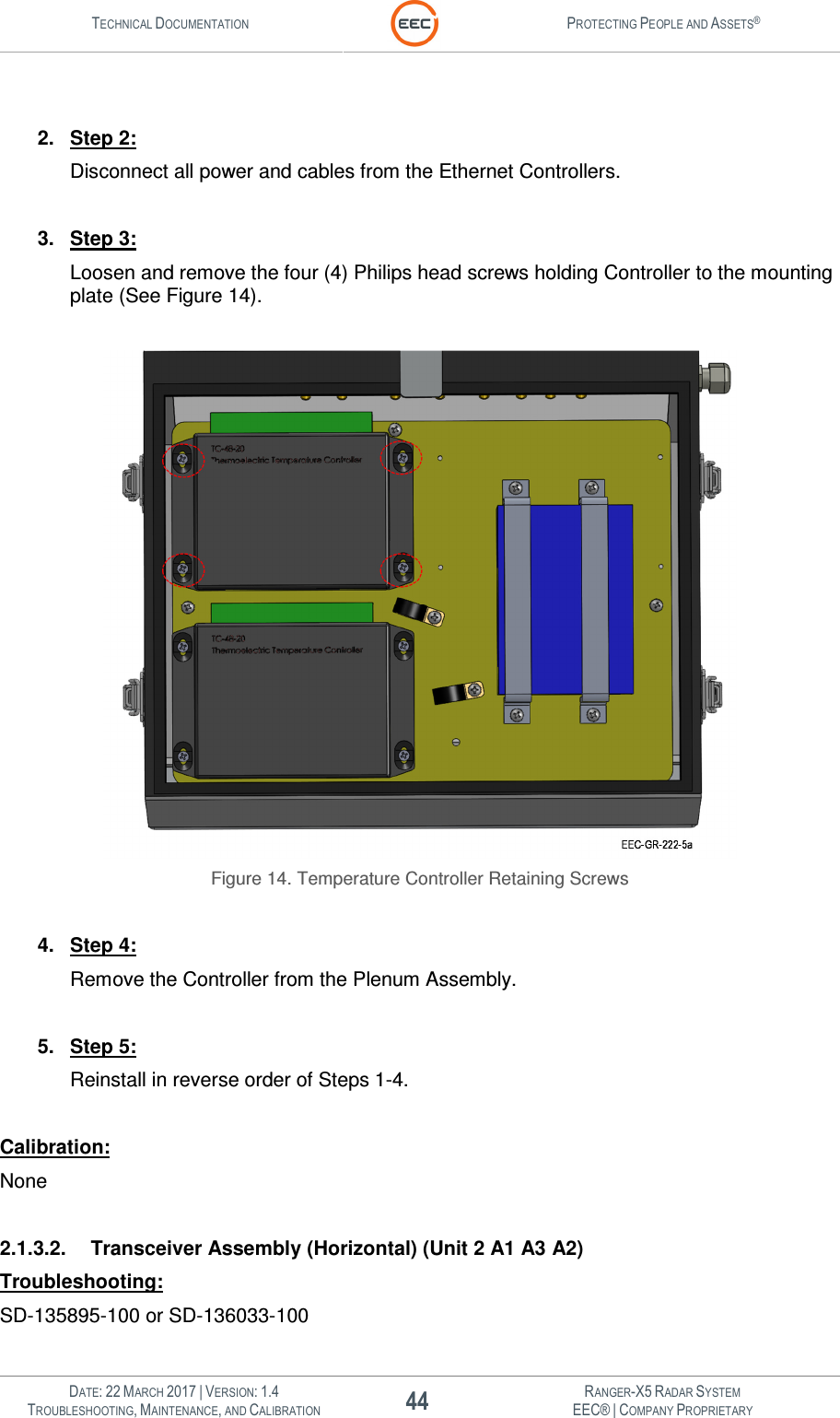 TECHNICAL DOCUMENTATION  PROTECTING PEOPLE AND ASSETS®   DATE: 22 MARCH 2017 | VERSION: 1.4 44 RANGER-X5 RADAR SYSTEM TROUBLESHOOTING, MAINTENANCE, AND CALIBRATION EEC® | COMPANY PROPRIETARY   2.  Step 2: Disconnect all power and cables from the Ethernet Controllers.  3.  Step 3: Loosen and remove the four (4) Philips head screws holding Controller to the mounting plate (See Figure 14).    Figure 14. Temperature Controller Retaining Screws  4.  Step 4: Remove the Controller from the Plenum Assembly.  5.  Step 5: Reinstall in reverse order of Steps 1-4.  Calibration: None  2.1.3.2.  Transceiver Assembly (Horizontal) (Unit 2 A1 A3 A2) Troubleshooting: SD-135895-100 or SD-136033-100 