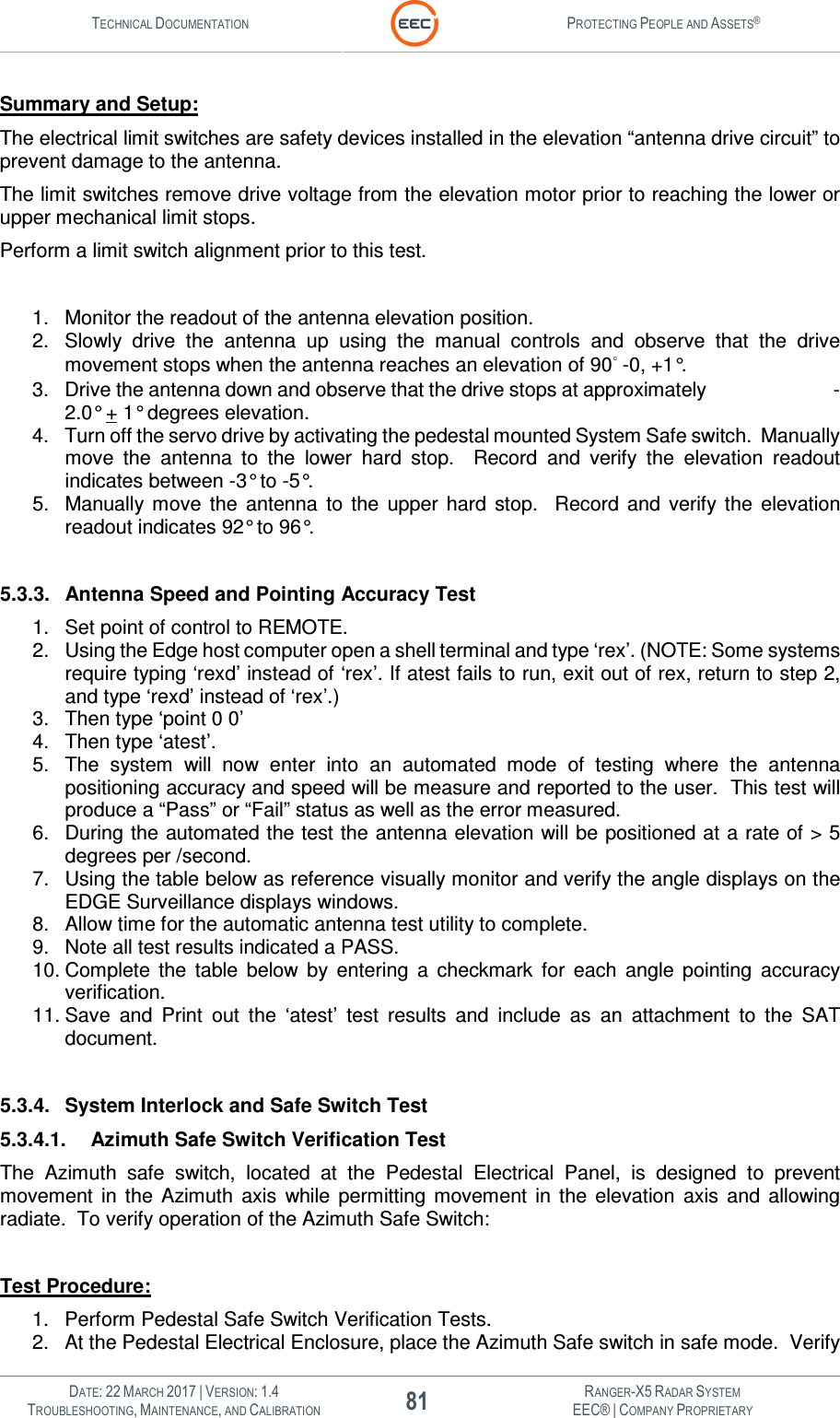 TECHNICAL DOCUMENTATION  PROTECTING PEOPLE AND ASSETS®   DATE: 22 MARCH 2017 | VERSION: 1.4 81 RANGER-X5 RADAR SYSTEM TROUBLESHOOTING, MAINTENANCE, AND CALIBRATION EEC® | COMPANY PROPRIETARY  Summary and Setup: The electrical limit switches are safety devices installed in the elevation “antenna drive circuit” to prevent damage to the antenna.   The limit switches remove drive voltage from the elevation motor prior to reaching the lower or upper mechanical limit stops.   Perform a limit switch alignment prior to this test.   1.  Monitor the readout of the antenna elevation position. 2.  Slowly  drive  the  antenna  up  using  the  manual  controls  and  observe  that  the  drive movement stops when the antenna reaches an elevation of 90  -0, +1°. 3.  Drive the antenna down and observe that the drive stops at approximately                          -2.0° + 1° degrees elevation. 4.  Turn off the servo drive by activating the pedestal mounted System Safe switch.  Manually move  the  antenna  to  the  lower  hard  stop.    Record  and  verify  the  elevation  readout indicates between -3° to -5°. 5.  Manually  move  the  antenna  to  the  upper  hard  stop.    Record  and  verify  the  elevation readout indicates 92° to 96°.  5.3.3.  Antenna Speed and Pointing Accuracy Test 1.  Set point of control to REMOTE.  2.  Using the Edge host computer open a shell terminal and type ‘rex’. (NOTE: Some systems require typing ‘rexd’ instead of ‘rex’. If atest fails to run, exit out of rex, return to step 2, and type ‘rexd’ instead of ‘rex’.) 3.  Then type ‘point 0 0’  4.  Then type ‘atest’.  5.  The  system  will  now  enter  into  an  automated  mode  of  testing  where  the  antenna positioning accuracy and speed will be measure and reported to the user.  This test will produce a “Pass” or “Fail” status as well as the error measured. 6.  During the automated the test the antenna elevation will be positioned at a rate of &gt; 5 degrees per /second. 7.  Using the table below as reference visually monitor and verify the angle displays on the EDGE Surveillance displays windows. 8.  Allow time for the automatic antenna test utility to complete. 9.  Note all test results indicated a PASS. 10. Complete  the  table  below  by  entering  a  checkmark  for  each  angle  pointing  accuracy verification. 11. Save  and  Print  out  the  ‘atest’  test  results  and  include  as  an  attachment  to  the  SAT document.   5.3.4.  System Interlock and Safe Switch Test 5.3.4.1.  Azimuth Safe Switch Verification Test The  Azimuth  safe  switch,  located  at  the  Pedestal  Electrical  Panel,  is  designed  to  prevent movement  in  the  Azimuth  axis  while  permitting  movement  in  the  elevation  axis  and  allowing radiate.  To verify operation of the Azimuth Safe Switch:  Test Procedure: 1.  Perform Pedestal Safe Switch Verification Tests. 2.  At the Pedestal Electrical Enclosure, place the Azimuth Safe switch in safe mode.  Verify 