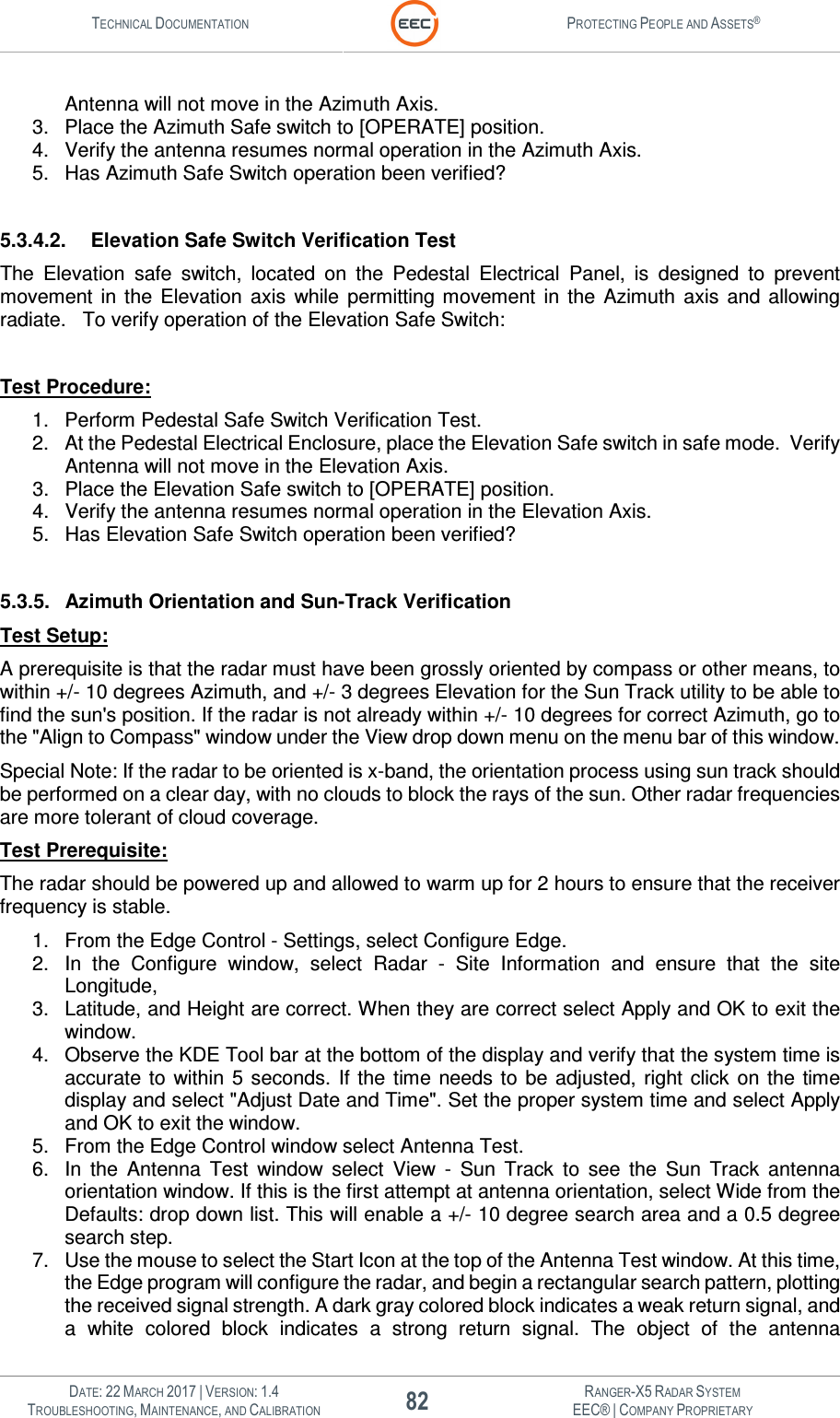 TECHNICAL DOCUMENTATION  PROTECTING PEOPLE AND ASSETS®   DATE: 22 MARCH 2017 | VERSION: 1.4 82 RANGER-X5 RADAR SYSTEM TROUBLESHOOTING, MAINTENANCE, AND CALIBRATION EEC® | COMPANY PROPRIETARY  Antenna will not move in the Azimuth Axis. 3.  Place the Azimuth Safe switch to [OPERATE] position. 4.  Verify the antenna resumes normal operation in the Azimuth Axis. 5.  Has Azimuth Safe Switch operation been verified?  5.3.4.2.  Elevation Safe Switch Verification Test The  Elevation  safe  switch,  located  on  the  Pedestal  Electrical  Panel,  is  designed  to  prevent movement  in  the  Elevation  axis  while  permitting  movement  in  the  Azimuth  axis  and  allowing radiate.   To verify operation of the Elevation Safe Switch:  Test Procedure: 1.  Perform Pedestal Safe Switch Verification Test. 2.  At the Pedestal Electrical Enclosure, place the Elevation Safe switch in safe mode.  Verify Antenna will not move in the Elevation Axis. 3.  Place the Elevation Safe switch to [OPERATE] position. 4.  Verify the antenna resumes normal operation in the Elevation Axis. 5.  Has Elevation Safe Switch operation been verified?  5.3.5.  Azimuth Orientation and Sun-Track Verification Test Setup:  A prerequisite is that the radar must have been grossly oriented by compass or other means, to within +/- 10 degrees Azimuth, and +/- 3 degrees Elevation for the Sun Track utility to be able to find the sun&apos;s position. If the radar is not already within +/- 10 degrees for correct Azimuth, go to the &quot;Align to Compass&quot; window under the View drop down menu on the menu bar of this window. Special Note: If the radar to be oriented is x-band, the orientation process using sun track should be performed on a clear day, with no clouds to block the rays of the sun. Other radar frequencies are more tolerant of cloud coverage. Test Prerequisite:  The radar should be powered up and allowed to warm up for 2 hours to ensure that the receiver frequency is stable. 1.  From the Edge Control - Settings, select Configure Edge. 2.  In  the  Configure  window,  select  Radar  -  Site  Information  and  ensure  that  the  site Longitude, 3.  Latitude, and Height are correct. When they are correct select Apply and OK to exit the window. 4.  Observe the KDE Tool bar at the bottom of the display and verify that the system time is accurate  to  within  5  seconds.  If the  time  needs to  be adjusted,  right click  on the  time display and select &quot;Adjust Date and Time&quot;. Set the proper system time and select Apply and OK to exit the window. 5.  From the Edge Control window select Antenna Test. 6.  In  the  Antenna  Test  window  select  View  -  Sun  Track  to  see  the  Sun  Track  antenna orientation window. If this is the first attempt at antenna orientation, select Wide from the Defaults: drop down list. This will enable a +/- 10 degree search area and a 0.5 degree search step.  7.  Use the mouse to select the Start Icon at the top of the Antenna Test window. At this time, the Edge program will configure the radar, and begin a rectangular search pattern, plotting the received signal strength. A dark gray colored block indicates a weak return signal, and a  white  colored  block  indicates  a  strong  return  signal.  The  object  of  the  antenna 