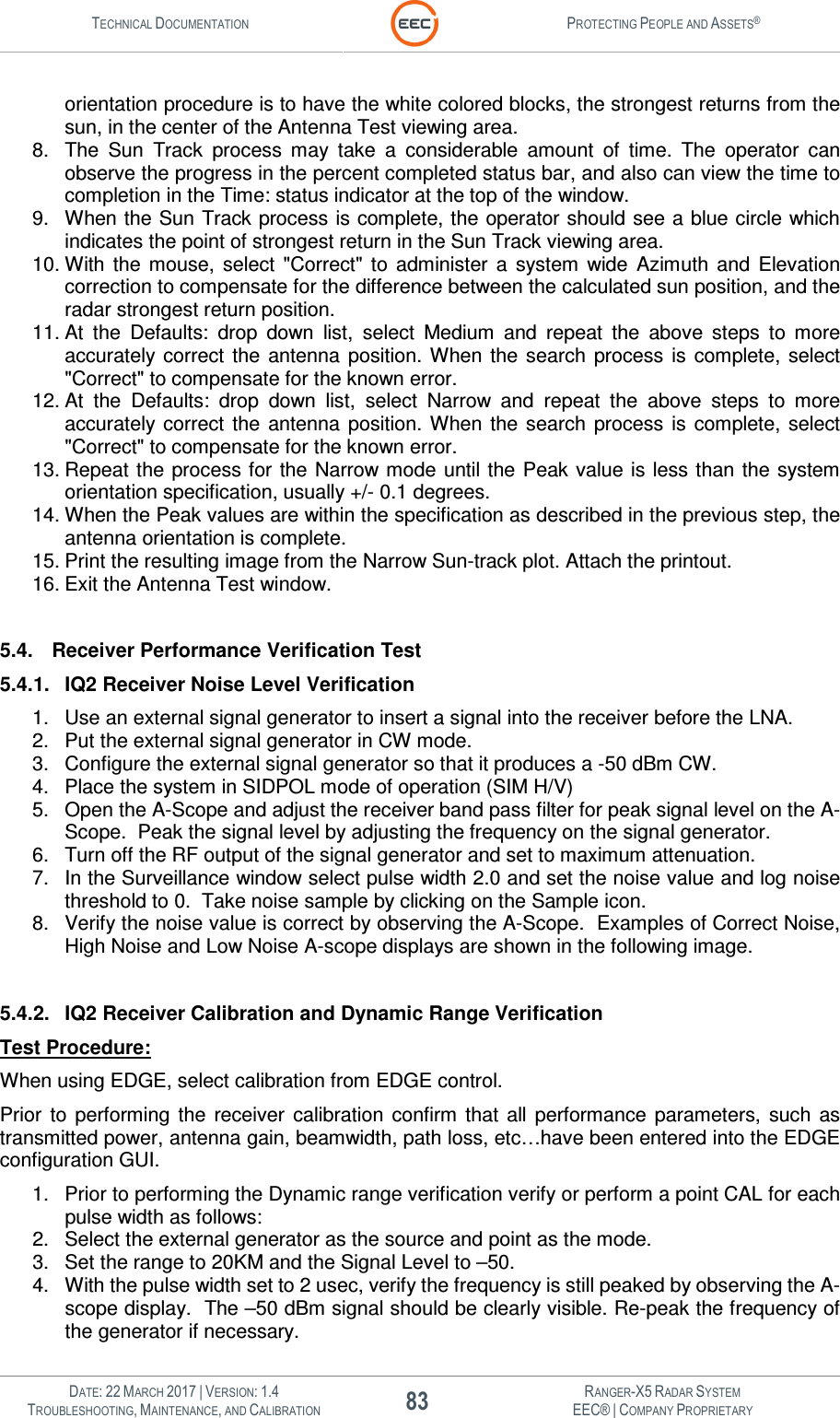 TECHNICAL DOCUMENTATION  PROTECTING PEOPLE AND ASSETS®   DATE: 22 MARCH 2017 | VERSION: 1.4 83 RANGER-X5 RADAR SYSTEM TROUBLESHOOTING, MAINTENANCE, AND CALIBRATION EEC® | COMPANY PROPRIETARY  orientation procedure is to have the white colored blocks, the strongest returns from the sun, in the center of the Antenna Test viewing area. 8.  The  Sun  Track  process  may  take  a  considerable  amount  of  time.  The  operator  can observe the progress in the percent completed status bar, and also can view the time to completion in the Time: status indicator at the top of the window. 9.  When the Sun Track process is complete, the operator should see a blue circle which indicates the point of strongest return in the Sun Track viewing area.  10. With  the  mouse,  select  &quot;Correct&quot;  to  administer  a  system  wide  Azimuth  and  Elevation correction to compensate for the difference between the calculated sun position, and the radar strongest return position.  11. At  the  Defaults:  drop  down  list,  select  Medium  and  repeat  the  above  steps  to  more accurately  correct  the  antenna  position. When the  search  process  is  complete,  select &quot;Correct&quot; to compensate for the known error. 12. At  the  Defaults:  drop  down  list,  select  Narrow  and  repeat  the  above  steps  to  more accurately  correct  the  antenna  position. When the  search  process  is  complete,  select &quot;Correct&quot; to compensate for the known error. 13. Repeat the process for  the Narrow mode  until the Peak value is less than the system orientation specification, usually +/- 0.1 degrees. 14. When the Peak values are within the specification as described in the previous step, the antenna orientation is complete. 15. Print the resulting image from the Narrow Sun-track plot. Attach the printout. 16. Exit the Antenna Test window.  5.4.  Receiver Performance Verification Test 5.4.1.  IQ2 Receiver Noise Level Verification 1.  Use an external signal generator to insert a signal into the receiver before the LNA. 2.  Put the external signal generator in CW mode. 3.  Configure the external signal generator so that it produces a -50 dBm CW. 4.  Place the system in SIDPOL mode of operation (SIM H/V) 5.  Open the A-Scope and adjust the receiver band pass filter for peak signal level on the A-Scope.  Peak the signal level by adjusting the frequency on the signal generator. 6.  Turn off the RF output of the signal generator and set to maximum attenuation. 7.  In the Surveillance window select pulse width 2.0 and set the noise value and log noise threshold to 0.  Take noise sample by clicking on the Sample icon. 8.  Verify the noise value is correct by observing the A-Scope.  Examples of Correct Noise, High Noise and Low Noise A-scope displays are shown in the following image.  5.4.2.  IQ2 Receiver Calibration and Dynamic Range Verification Test Procedure: When using EDGE, select calibration from EDGE control. Prior  to  performing  the  receiver  calibration  confirm  that  all  performance  parameters,  such  as transmitted power, antenna gain, beamwidth, path loss, etc…have been entered into the EDGE configuration GUI. 1.  Prior to performing the Dynamic range verification verify or perform a point CAL for each pulse width as follows: 2.  Select the external generator as the source and point as the mode. 3.  Set the range to 20KM and the Signal Level to –50. 4.  With the pulse width set to 2 usec, verify the frequency is still peaked by observing the A-scope display.  The –50 dBm signal should be clearly visible. Re-peak the frequency of the generator if necessary. 