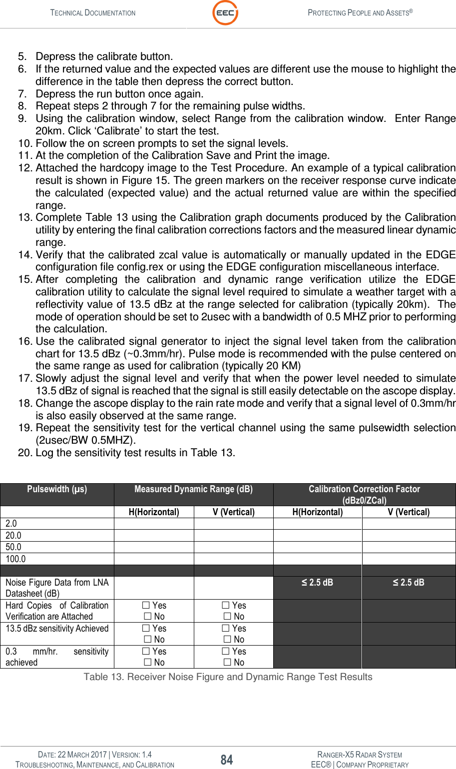 TECHNICAL DOCUMENTATION  PROTECTING PEOPLE AND ASSETS®   DATE: 22 MARCH 2017 | VERSION: 1.4 84 RANGER-X5 RADAR SYSTEM TROUBLESHOOTING, MAINTENANCE, AND CALIBRATION EEC® | COMPANY PROPRIETARY  5.  Depress the calibrate button. 6.  If the returned value and the expected values are different use the mouse to highlight the difference in the table then depress the correct button. 7.  Depress the run button once again. 8.  Repeat steps 2 through 7 for the remaining pulse widths. 9.  Using the calibration window, select Range from the calibration window.  Enter Range 20km. Click ‘Calibrate’ to start the test. 10. Follow the on screen prompts to set the signal levels.  11. At the completion of the Calibration Save and Print the image.  12. Attached the hardcopy image to the Test Procedure. An example of a typical calibration result is shown in Figure 15. The green markers on the receiver response curve indicate the  calculated (expected  value)  and  the  actual  returned value  are  within  the  specified range. 13. Complete Table 13 using the Calibration graph documents produced by the Calibration utility by entering the final calibration corrections factors and the measured linear dynamic range. 14. Verify that the calibrated zcal value is automatically or manually updated in the EDGE configuration file config.rex or using the EDGE configuration miscellaneous interface. 15. After  completing  the  calibration  and  dynamic  range  verification  utilize  the  EDGE calibration utility to calculate the signal level required to simulate a weather target with a reflectivity value of 13.5 dBz at the range selected for calibration (typically 20km).  The mode of operation should be set to 2usec with a bandwidth of 0.5 MHZ prior to performing the calculation. 16. Use the calibrated signal generator to inject the signal level taken from  the calibration chart for 13.5 dBz (~0.3mm/hr). Pulse mode is recommended with the pulse centered on the same range as used for calibration (typically 20 KM) 17. Slowly  adjust the signal level and verify that when the power level needed to simulate 13.5 dBz of signal is reached that the signal is still easily detectable on the ascope display. 18. Change the ascope display to the rain rate mode and verify that a signal level of 0.3mm/hr is also easily observed at the same range. 19. Repeat the sensitivity test for the vertical channel using the same pulsewidth selection (2usec/BW 0.5MHZ). 20. Log the sensitivity test results in Table 13.  Pulsewidth (µs) Measured Dynamic Range (dB) Calibration Correction Factor (dBz0/ZCal)  H(Horizontal) V (Vertical) H(Horizontal) V (Vertical) 2.0     20.0     50.0     100.0          Noise Figure Data from LNA Datasheet (dB)   ≤ 2.5 dB ≤ 2.5 dB Hard  Copies  of Calibration Verification are Attached  Yes  No  Yes  No   13.5 dBz sensitivity Achieved  Yes  No  Yes  No   0.3  mm/hr.  sensitivity achieved  Yes  No  Yes  No   Table 13. Receiver Noise Figure and Dynamic Range Test Results  