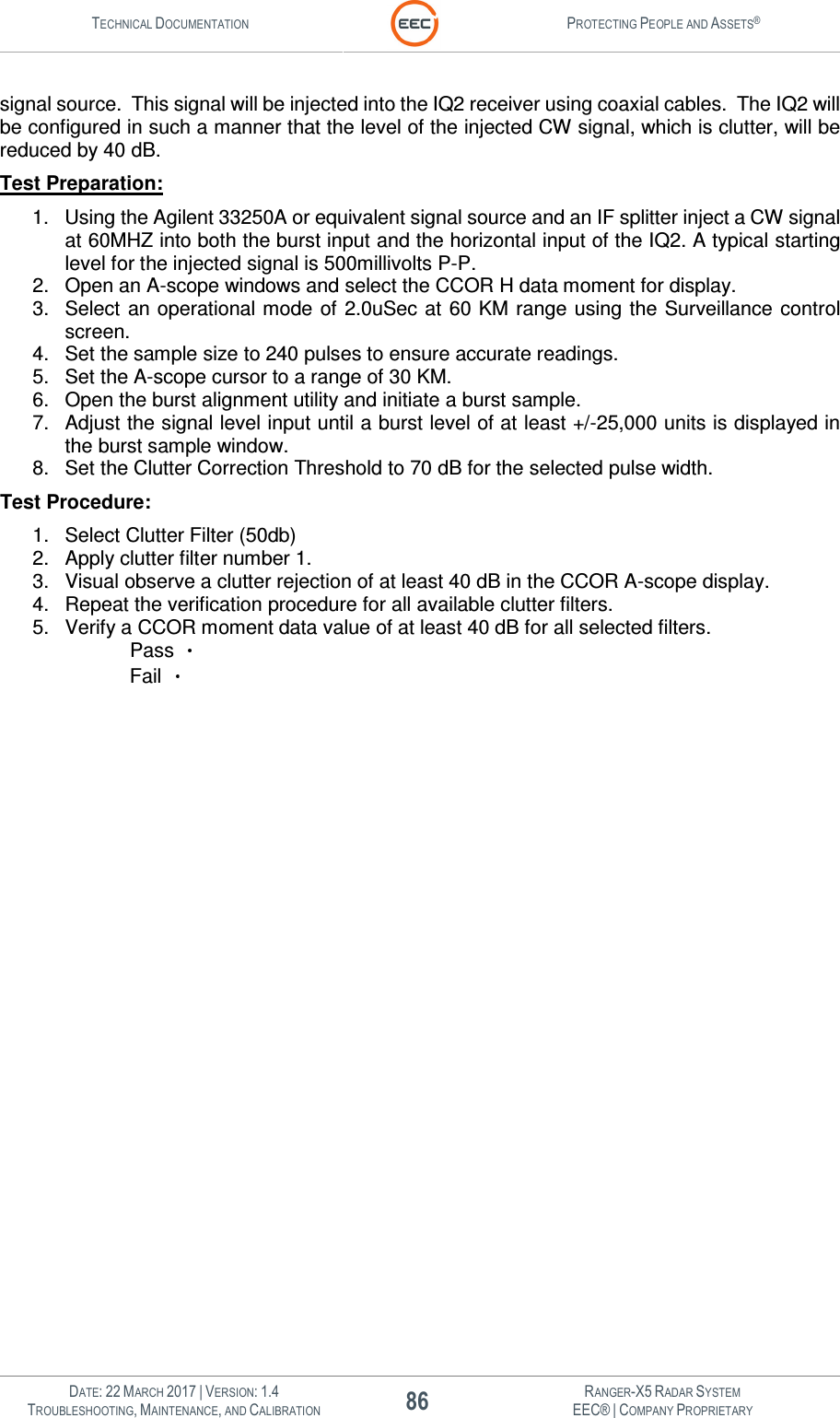 TECHNICAL DOCUMENTATION  PROTECTING PEOPLE AND ASSETS®   DATE: 22 MARCH 2017 | VERSION: 1.4 86 RANGER-X5 RADAR SYSTEM TROUBLESHOOTING, MAINTENANCE, AND CALIBRATION EEC® | COMPANY PROPRIETARY  signal source.  This signal will be injected into the IQ2 receiver using coaxial cables.  The IQ2 will be configured in such a manner that the level of the injected CW signal, which is clutter, will be reduced by 40 dB. Test Preparation: 1.  Using the Agilent 33250A or equivalent signal source and an IF splitter inject a CW signal at 60MHZ into both the burst input and the horizontal input of the IQ2. A typical starting level for the injected signal is 500millivolts P-P.  2.  Open an A-scope windows and select the CCOR H data moment for display. 3.  Select an operational mode  of  2.0uSec at  60 KM range using the Surveillance control screen. 4.  Set the sample size to 240 pulses to ensure accurate readings. 5.  Set the A-scope cursor to a range of 30 KM. 6.  Open the burst alignment utility and initiate a burst sample. 7.  Adjust the signal level input until a burst level of at least +/-25,000 units is displayed in the burst sample window. 8.  Set the Clutter Correction Threshold to 70 dB for the selected pulse width. Test Procedure: 1.  Select Clutter Filter (50db) 2.  Apply clutter filter number 1.  3.  Visual observe a clutter rejection of at least 40 dB in the CCOR A-scope display. 4.  Repeat the verification procedure for all available clutter filters. 5.  Verify a CCOR moment data value of at least 40 dB for all selected filters.  Pass    Fail   