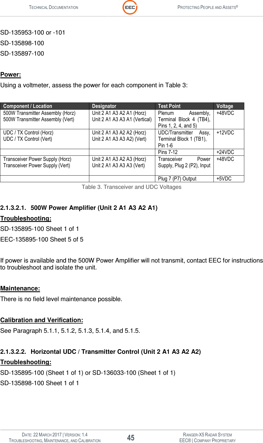 TECHNICAL DOCUMENTATION  PROTECTING PEOPLE AND ASSETS®   DATE: 22 MARCH 2017 | VERSION: 1.4 45 RANGER-X5 RADAR SYSTEM TROUBLESHOOTING, MAINTENANCE, AND CALIBRATION EEC® | COMPANY PROPRIETARY  SD-135953-100 or -101 SD-135898-100 SD-135897-100  Power:  Using a voltmeter, assess the power for each component in Table 3:  Component / Location Designator Test Point Voltage 500W Transmitter Assembly (Horz) 500W Transmitter Assembly (Vert) Unit 2 A1 A3 A2 A1 (Horz) Unit 2 A1 A3 A3 A1 (Vertical) Plenum  Assembly, Terminal  Block  4  (TB4), Pins 1, 2, 4, and 5) +48VDC UDC / TX Control (Horz) UDC / TX Control (Vert) Unit 2 A1 A3 A2 A2 (Horz) Unit 2 A1 A3 A3 A2) (Vert) UDC/Transmitter  Assy, Terminal Block 1 (TB1), Pin 1-6  +12VDC    Pins 7-12 +24VDC Transceiver Power Supply (Horz) Transceiver Power Supply (Vert) Unit 2 A1 A3 A2 A3 (Horz) Unit 2 A1 A3 A3 A3 (Vert)  Transceiver  Power Supply, Plug 2 (P2), Input +48VDC   Plug 7 (P7) Output +5VDC Table 3. Transceiver and UDC Voltages  2.1.3.2.1.  500W Power Amplifier (Unit 2 A1 A3 A2 A1) Troubleshooting: SD-135895-100 Sheet 1 of 1 EEC-135895-100 Sheet 5 of 5  If power is available and the 500W Power Amplifier will not transmit, contact EEC for instructions to troubleshoot and isolate the unit.  Maintenance: There is no field level maintenance possible.   Calibration and Verification: See Paragraph 5.1.1, 5.1.2, 5.1.3, 5.1.4, and 5.1.5.  2.1.3.2.2.  Horizontal UDC / Transmitter Control (Unit 2 A1 A3 A2 A2) Troubleshooting: SD-135895-100 (Sheet 1 of 1) or SD-136033-100 (Sheet 1 of 1)  SD-135898-100 Sheet 1 of 1  